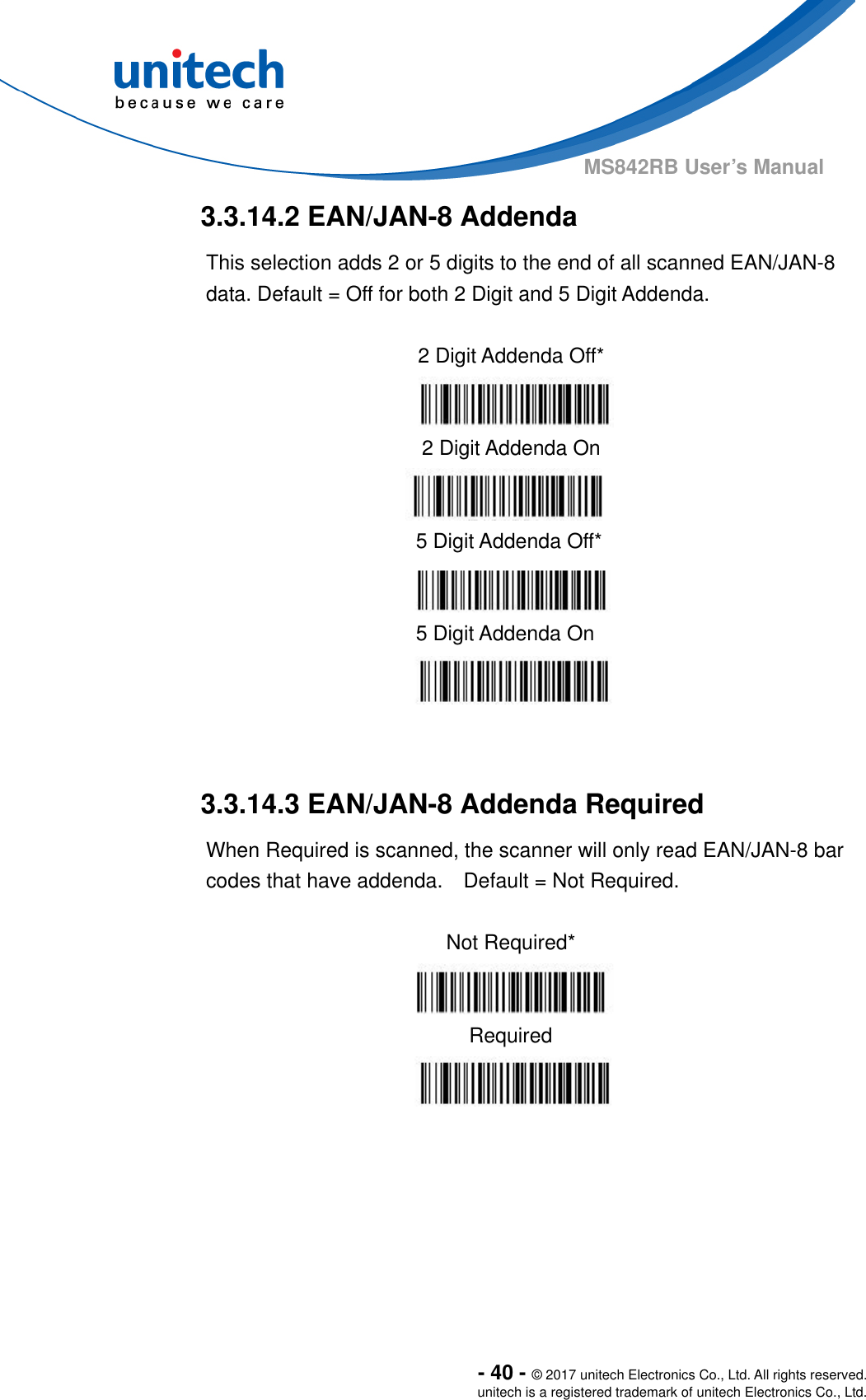  - 40 - © 2017 unitech Electronics Co., Ltd. All rights reserved. unitech is a registered trademark of unitech Electronics Co., Ltd. MS842RB User’s Manual  3.3.14.2 EAN/JAN-8 Addenda This selection adds 2 or 5 digits to the end of all scanned EAN/JAN-8 data. Default = Off for both 2 Digit and 5 Digit Addenda.                3.3.14.3 EAN/JAN-8 Addenda Required When Required is scanned, the scanner will only read EAN/JAN-8 bar codes that have addenda.    Default = Not Required.  Not Required*  Required    2 Digit Addenda Off*  2 Digit Addenda On  5 Digit Addenda Off*  5 Digit Addenda On  