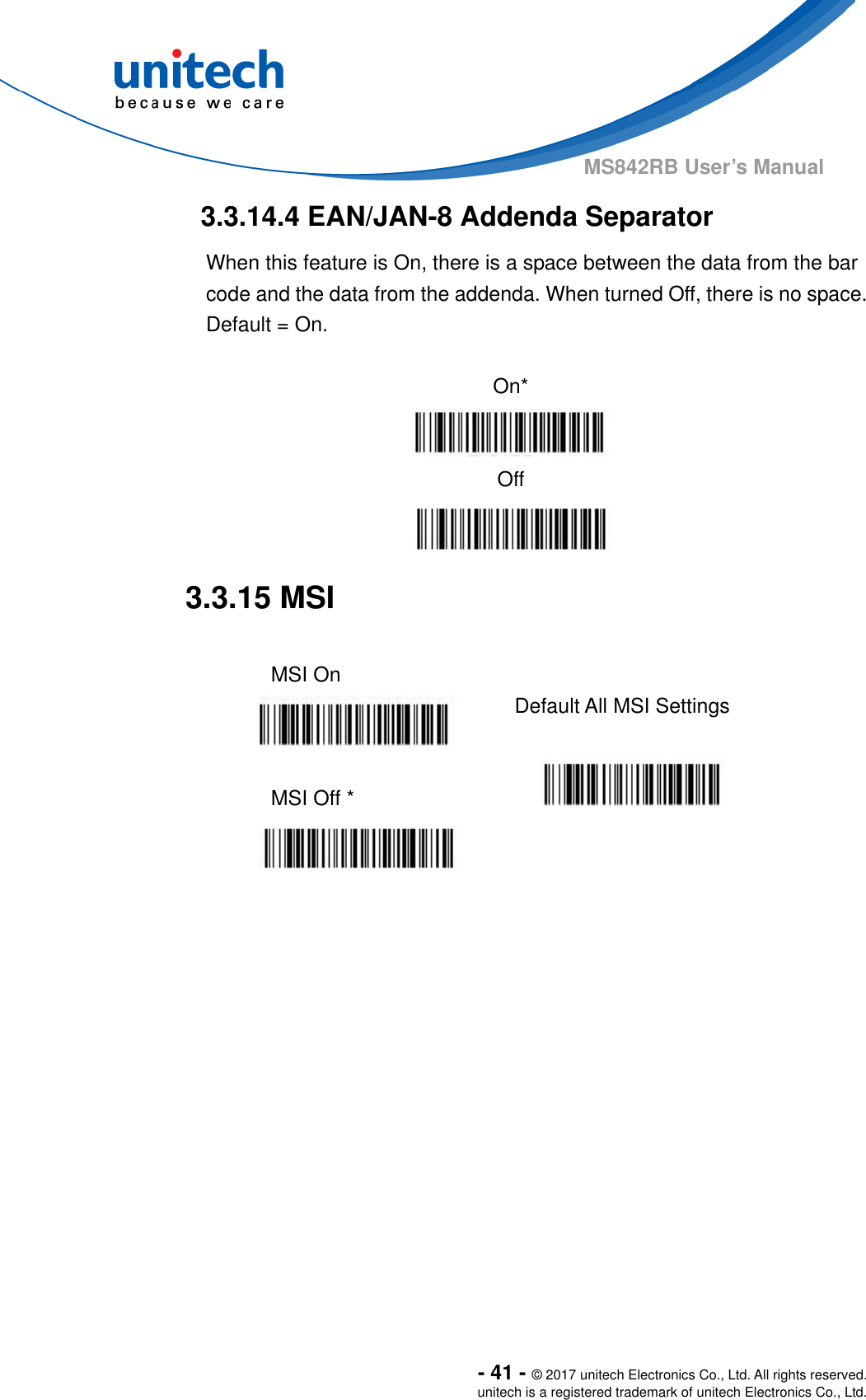  - 41 - © 2017 unitech Electronics Co., Ltd. All rights reserved. unitech is a registered trademark of unitech Electronics Co., Ltd. MS842RB User’s Manual  3.3.14.4 EAN/JAN-8 Addenda Separator When this feature is On, there is a space between the data from the bar code and the data from the addenda. When turned Off, there is no space.   Default = On.  On*  Off  3.3.15 MSI  MSI On   Default All MSI Settings  MSI Off *    