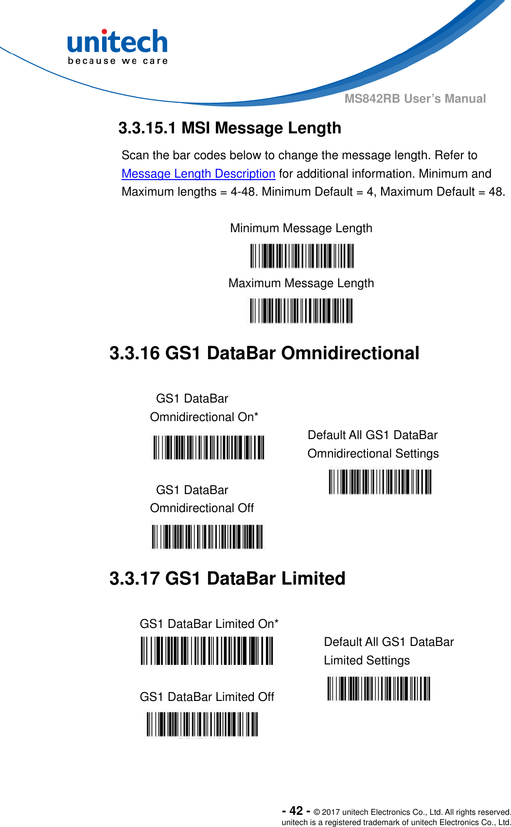  - 42 - © 2017 unitech Electronics Co., Ltd. All rights reserved. unitech is a registered trademark of unitech Electronics Co., Ltd. MS842RB User’s Manual  3.3.15.1 MSI Message Length Scan the bar codes below to change the message length. Refer to Message Length Description for additional information. Minimum and Maximum lengths = 4-48. Minimum Default = 4, Maximum Default = 48.  Minimum Message Length  Maximum Message Length  3.3.16 GS1 DataBar Omnidirectional  GS1 DataBar Omnidirectional On*  Default All GS1 DataBar Omnidirectional Settings  GS1 DataBar Omnidirectional Off      3.3.17 GS1 DataBar Limited  GS1 DataBar Limited On*    Default All GS1 DataBar Limited Settings  GS1 DataBar Limited Off       