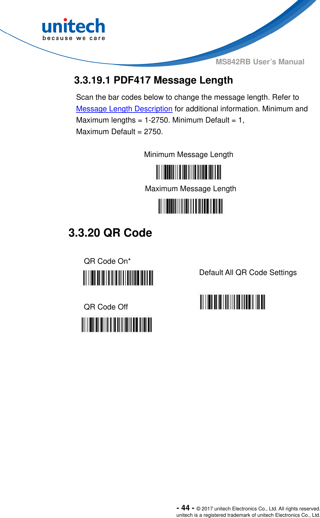  - 44 - © 2017 unitech Electronics Co., Ltd. All rights reserved. unitech is a registered trademark of unitech Electronics Co., Ltd. MS842RB User’s Manual  3.3.19.1 PDF417 Message Length Scan the bar codes below to change the message length. Refer to Message Length Description for additional information. Minimum and Maximum lengths = 1-2750. Minimum Default = 1,   Maximum Default = 2750.  Minimum Message Length    Maximum Message Length  3.3.20 QR Code  QR Code On*    Default All QR Code Settings  QR Code Off            