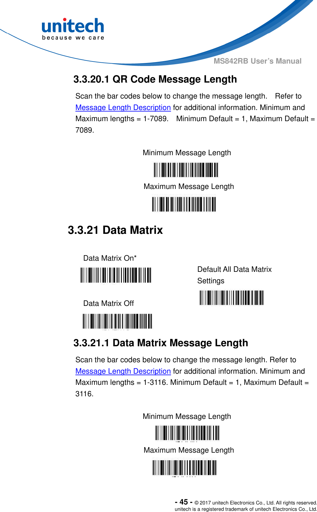  - 45 - © 2017 unitech Electronics Co., Ltd. All rights reserved. unitech is a registered trademark of unitech Electronics Co., Ltd. MS842RB User’s Manual  3.3.20.1 QR Code Message Length Scan the bar codes below to change the message length.    Refer to Message Length Description for additional information. Minimum and Maximum lengths = 1-7089.    Minimum Default = 1, Maximum Default = 7089.  Minimum Message Length    Maximum Message Length  3.3.21 Data Matrix  Data Matrix On*    Default All Data Matrix Settings  Data Matrix Off       3.3.21.1 Data Matrix Message Length Scan the bar codes below to change the message length. Refer to Message Length Description for additional information. Minimum and Maximum lengths = 1-3116. Minimum Default = 1, Maximum Default = 3116.  Minimum Message Length    Maximum Message Length  