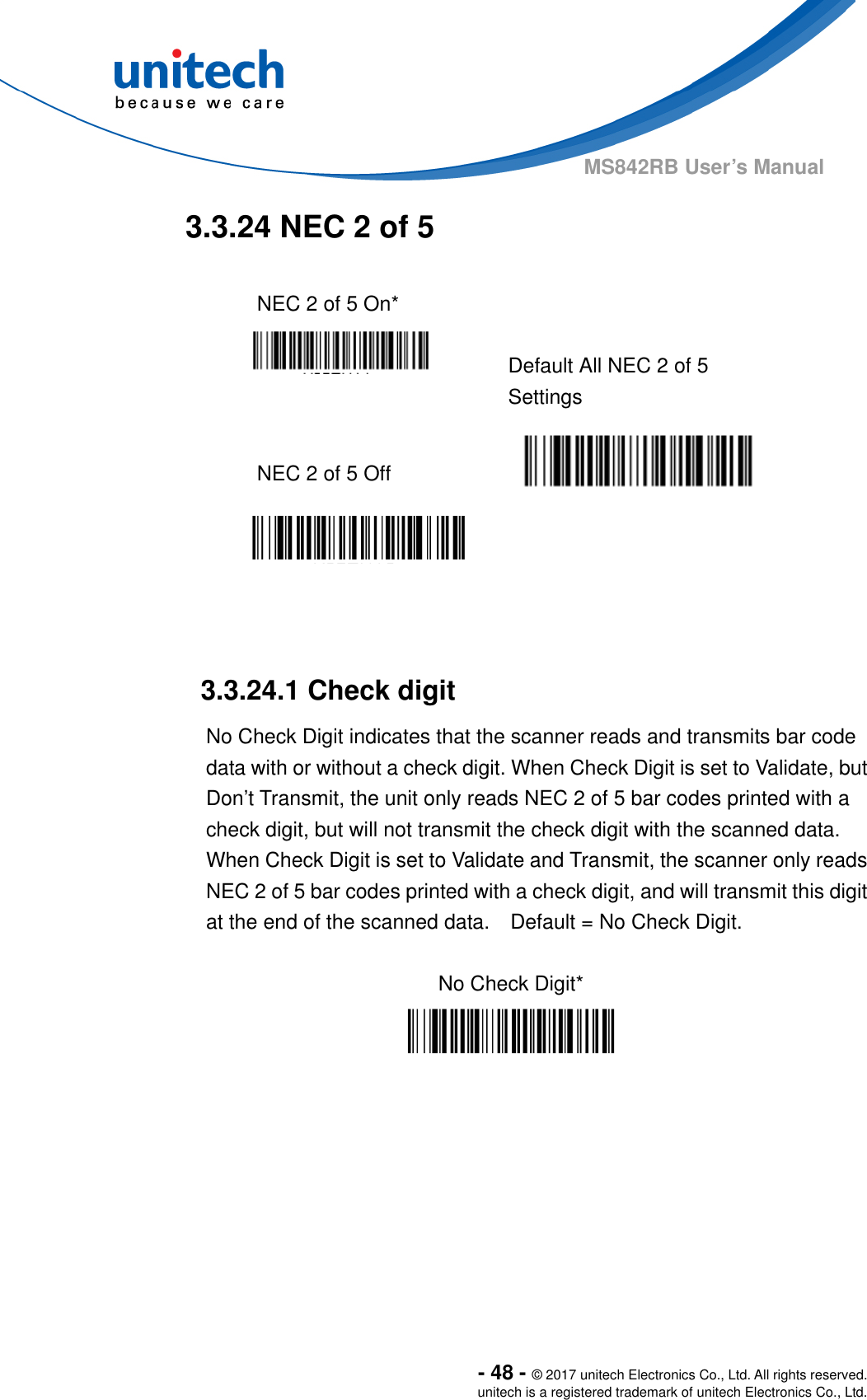  - 48 - © 2017 unitech Electronics Co., Ltd. All rights reserved. unitech is a registered trademark of unitech Electronics Co., Ltd. MS842RB User’s Manual   3.3.24 NEC 2 of 5  NEC 2 of 5 On*     Default All NEC 2 of 5 Settings  NEC 2 of 5 Off      3.3.24.1 Check digit No Check Digit indicates that the scanner reads and transmits bar code data with or without a check digit. When Check Digit is set to Validate, but Don’t Transmit, the unit only reads NEC 2 of 5 bar codes printed with a check digit, but will not transmit the check digit with the scanned data. When Check Digit is set to Validate and Transmit, the scanner only reads NEC 2 of 5 bar codes printed with a check digit, and will transmit this digit at the end of the scanned data.    Default = No Check Digit.  No Check Digit*  