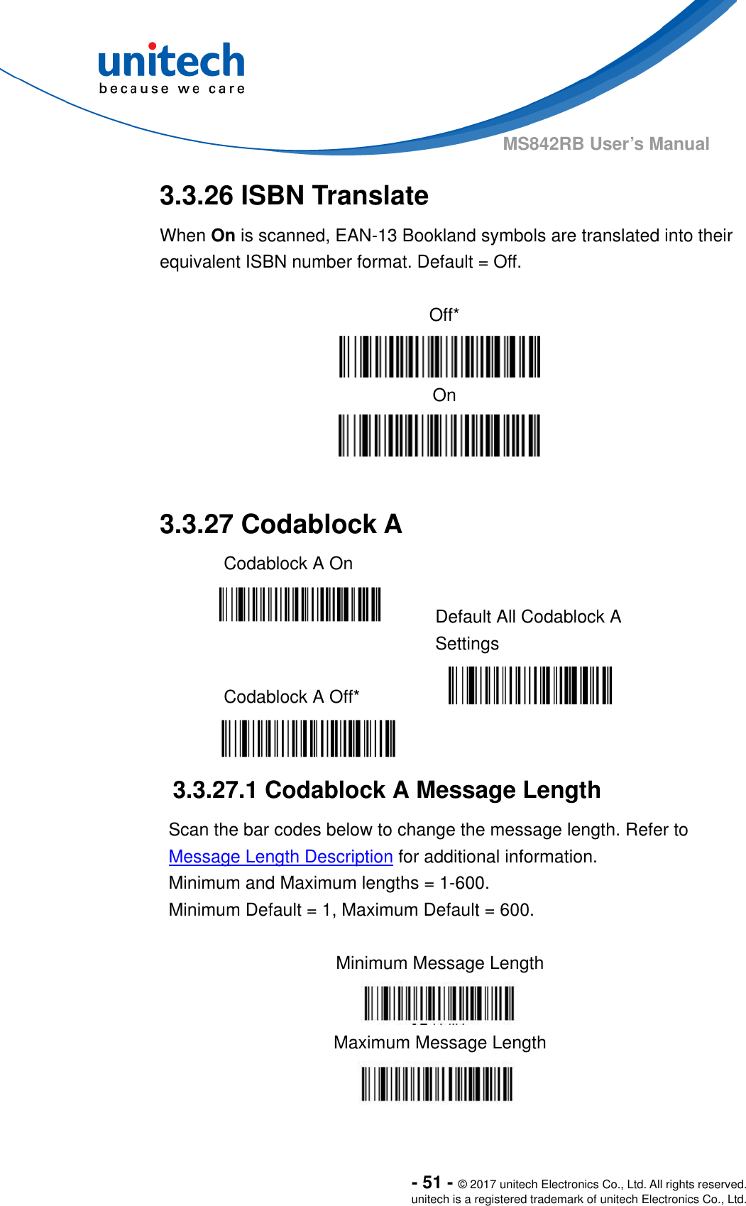 - 51 - © 2017 unitech Electronics Co., Ltd. All rights reserved. unitech is a registered trademark of unitech Electronics Co., Ltd. MS842RB User’s Manual   3.3.26 ISBN Translate   When On is scanned, EAN-13 Bookland symbols are translated into their equivalent ISBN number format. Default = Off.  Off* On  3.3.27 Codablock A   Codablock A On     Default All Codablock A Settings  Codablock A Off*    3.3.27.1 Codablock A Message Length Scan the bar codes below to change the message length. Refer to Message Length Description for additional information.     Minimum and Maximum lengths = 1-600.     Minimum Default = 1, Maximum Default = 600.  Minimum Message Length  Maximum Message Length           