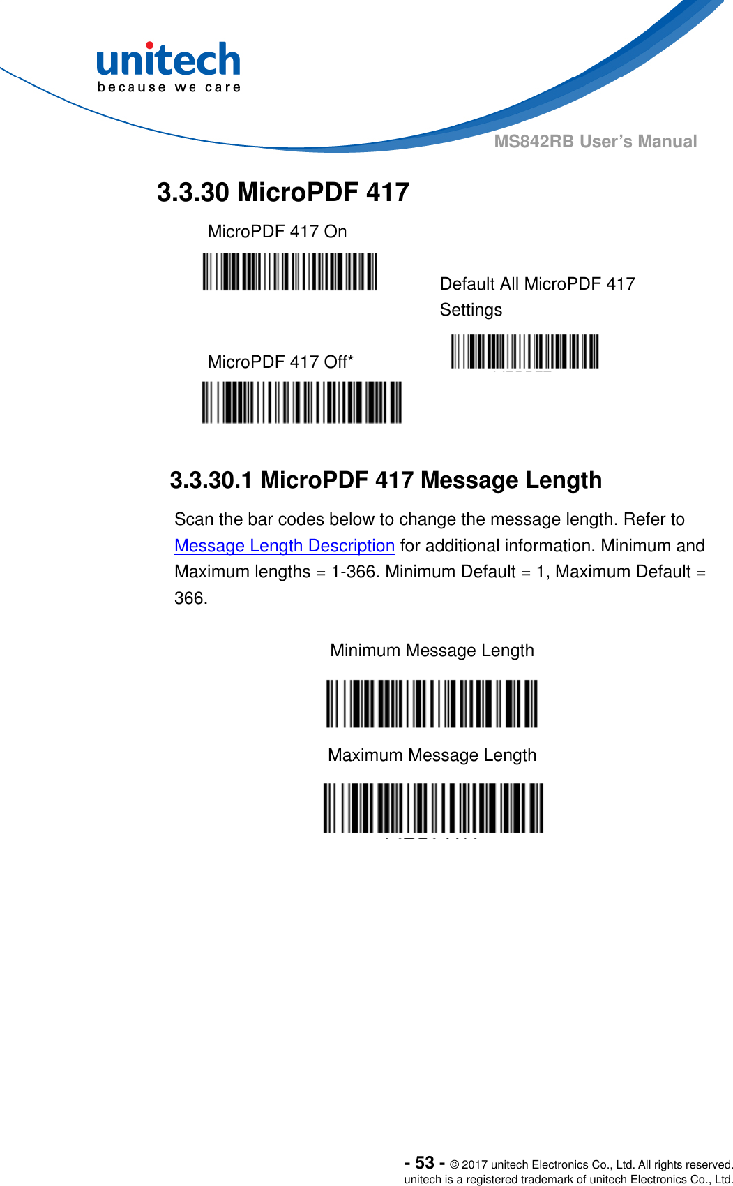  - 53 - © 2017 unitech Electronics Co., Ltd. All rights reserved. unitech is a registered trademark of unitech Electronics Co., Ltd. MS842RB User’s Manual   3.3.30 MicroPDF 417   MicroPDF 417 On     Default All MicroPDF 417 Settings  MicroPDF 417 Off*     3.3.30.1 MicroPDF 417 Message Length Scan the bar codes below to change the message length. Refer to Message Length Description for additional information. Minimum and Maximum lengths = 1-366. Minimum Default = 1, Maximum Default = 366.  Minimum Message Length  Maximum Message Length    