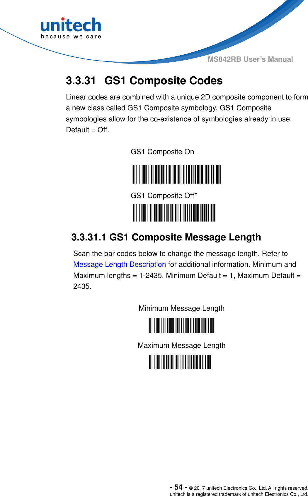  - 54 - © 2017 unitech Electronics Co., Ltd. All rights reserved. unitech is a registered trademark of unitech Electronics Co., Ltd. MS842RB User’s Manual   3.3.31  GS1 Composite Codes   Linear codes are combined with a unique 2D composite component to form a new class called GS1 Composite symbology. GS1 Composite symbologies allow for the co-existence of symbologies already in use. Default = Off.  GS1 Composite On  GS1 Composite Off*  3.3.31.1 GS1 Composite Message Length Scan the bar codes below to change the message length. Refer to Message Length Description for additional information. Minimum and Maximum lengths = 1-2435. Minimum Default = 1, Maximum Default = 2435.  Minimum Message Length  Maximum Message Length  