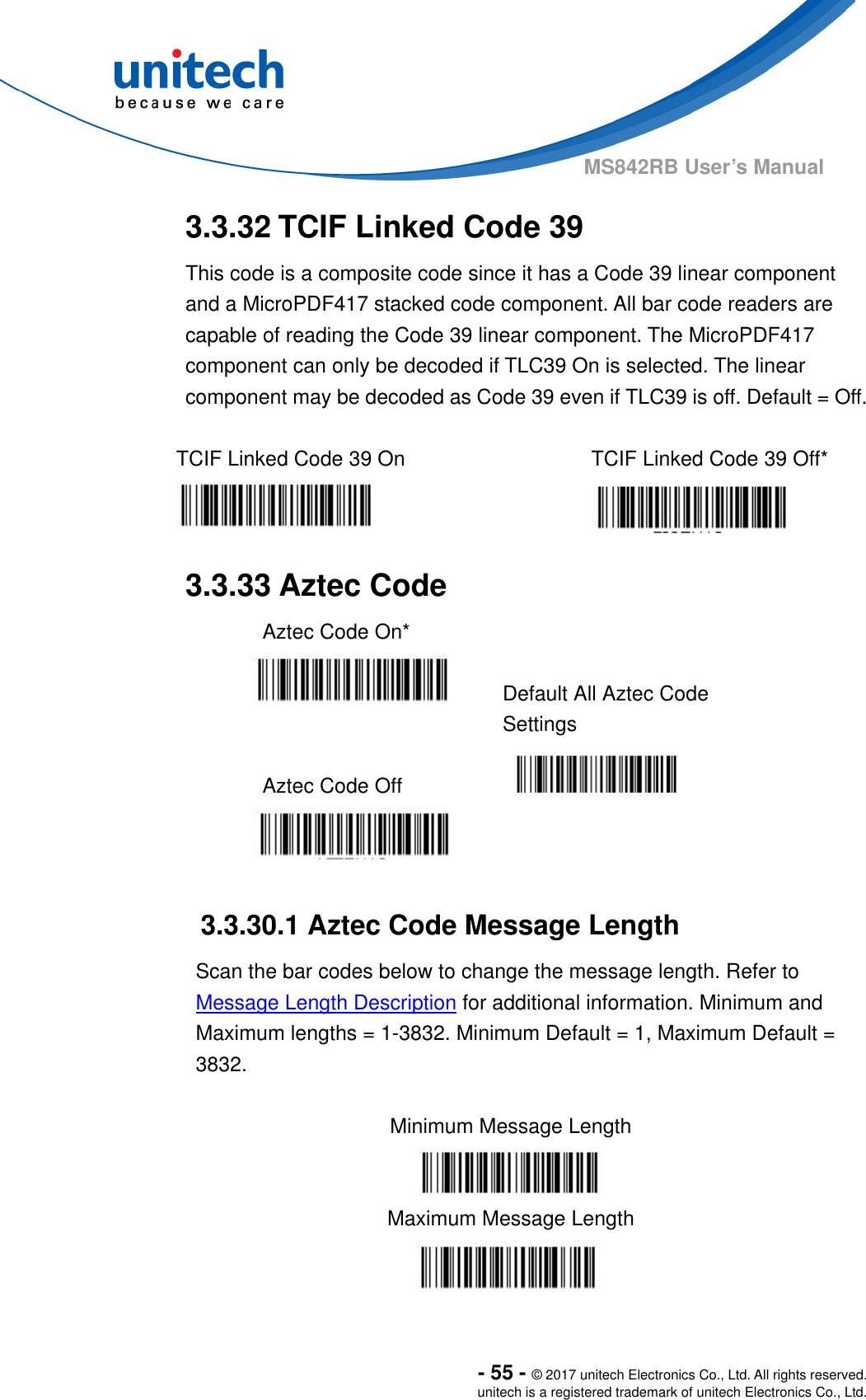  - 55 - © 2017 unitech Electronics Co., Ltd. All rights reserved. unitech is a registered trademark of unitech Electronics Co., Ltd. MS842RB User’s Manual   3.3.32 TCIF Linked Code 39     This code is a composite code since it has a Code 39 linear component and a MicroPDF417 stacked code component. All bar code readers are capable of reading the Code 39 linear component. The MicroPDF417 component can only be decoded if TLC39 On is selected. The linear component may be decoded as Code 39 even if TLC39 is off. Default = Off.  TCIF Linked Code 39 On  TCIF Linked Code 39 Off*   3.3.33 Aztec Code   Aztec Code On*     Default All Aztec Code Settings  Aztec Code Off      3.3.30.1 Aztec Code Message Length Scan the bar codes below to change the message length. Refer to Message Length Description for additional information. Minimum and Maximum lengths = 1-3832. Minimum Default = 1, Maximum Default = 3832.  Minimum Message Length  Maximum Message Length  