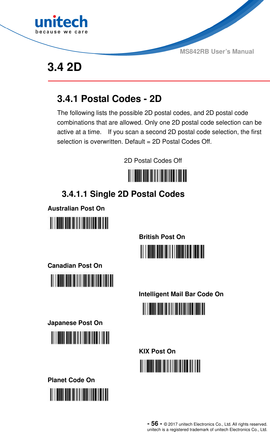  - 56 - © 2017 unitech Electronics Co., Ltd. All rights reserved. unitech is a registered trademark of unitech Electronics Co., Ltd. MS842RB User’s Manual   3.4 2D  3.4.1 Postal Codes - 2D The following lists the possible 2D postal codes, and 2D postal code combinations that are allowed. Only one 2D postal code selection can be active at a time.    If you scan a second 2D postal code selection, the first selection is overwritten. Default = 2D Postal Codes Off.  2D Postal Codes Off 3.4.1.1 Single 2D Postal Codes Australian Post On     British Post On  Canadian Post On     Intelligent Mail Bar Code On  Japanese Post On     KIX Post On  Planet Code On   