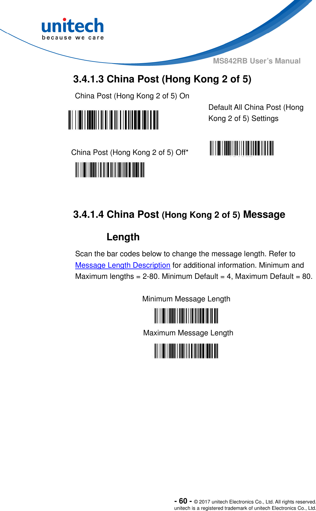  - 60 - © 2017 unitech Electronics Co., Ltd. All rights reserved. unitech is a registered trademark of unitech Electronics Co., Ltd. MS842RB User’s Manual  3.4.1.3 China Post (Hong Kong 2 of 5) China Post (Hong Kong 2 of 5) On   Default All China Post (Hong Kong 2 of 5) Settings  China Post (Hong Kong 2 of 5) Off*      3.4.1.4 China Post (Hong Kong 2 of 5) Message Length Scan the bar codes below to change the message length. Refer to Message Length Description for additional information. Minimum and Maximum lengths = 2-80. Minimum Default = 4, Maximum Default = 80.  Minimum Message Length    Maximum Message Length  