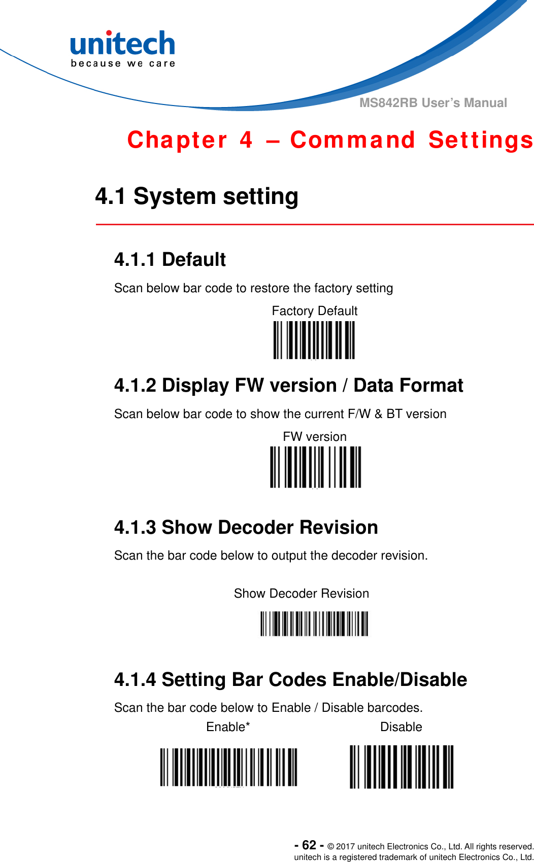  - 62 - © 2017 unitech Electronics Co., Ltd. All rights reserved. unitech is a registered trademark of unitech Electronics Co., Ltd. MS842RB User’s Manual Chapter 4 – Command Settings  4.1 System setting   4.1.1 Default Scan below bar code to restore the factory setting Factory Default   4.1.2 Display FW version / Data Format Scan below bar code to show the current F/W &amp; BT version FW version   4.1.3 Show Decoder Revision Scan the bar code below to output the decoder revision.      Show Decoder Revision   4.1.4 Setting Bar Codes Enable/Disable Scan the bar code below to Enable / Disable barcodes. Enable* Disable    