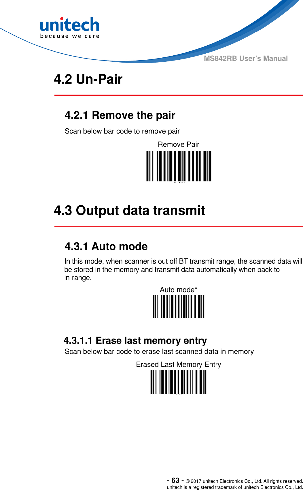  - 63 - © 2017 unitech Electronics Co., Ltd. All rights reserved. unitech is a registered trademark of unitech Electronics Co., Ltd. MS842RB User’s Manual 4.2 Un-Pair   4.2.1 Remove the pair Scan below bar code to remove pair Remove Pair    4.3 Output data transmit   4.3.1 Auto mode In this mode, when scanner is out off BT transmit range, the scanned data will be stored in the memory and transmit data automatically when back to in-range. Auto mode*    4.3.1.1 Erase last memory entry Scan below bar code to erase last scanned data in memory Erased Last Memory Entry   