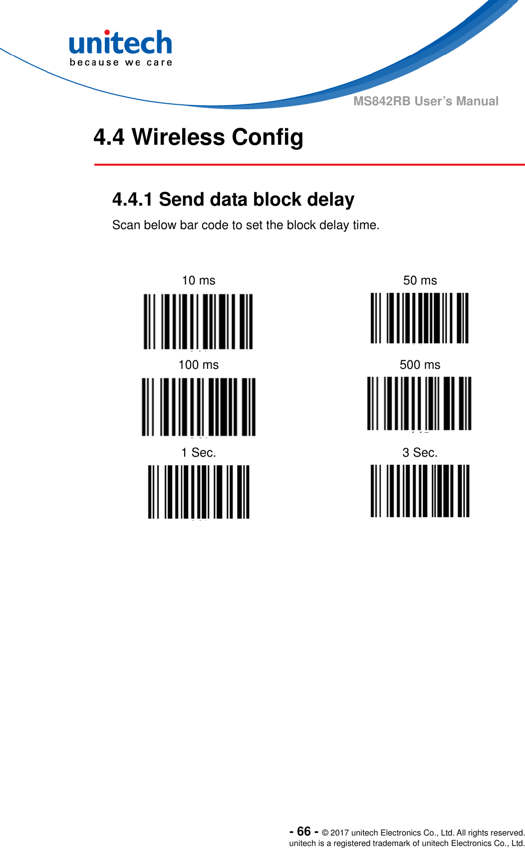  - 66 - © 2017 unitech Electronics Co., Ltd. All rights reserved. unitech is a registered trademark of unitech Electronics Co., Ltd. MS842RB User’s Manual 4.4 Wireless Config   4.4.1 Send data block delay Scan below bar code to set the block delay time.     10 ms    50 ms   100 ms  500 ms   1 Sec.  3 Sec.     