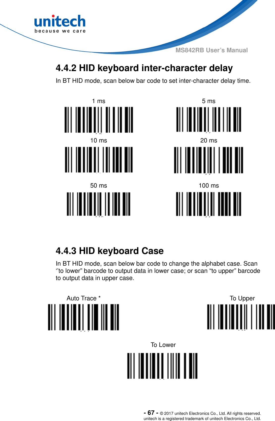  - 67 - © 2017 unitech Electronics Co., Ltd. All rights reserved. unitech is a registered trademark of unitech Electronics Co., Ltd. MS842RB User’s Manual 4.4.2 HID keyboard inter-character delay In BT HID mode, scan below bar code to set inter-character delay time.    1 ms    5 ms   10 ms  20 ms   50 ms  100 ms     4.4.3 HID keyboard Case In BT HID mode, scan below bar code to change the alphabet case. Scan ‘’to lower” barcode to output data in lower case; or scan “to upper” barcode to output data in upper case.  Auto Trace *    To Upper   To Lower      