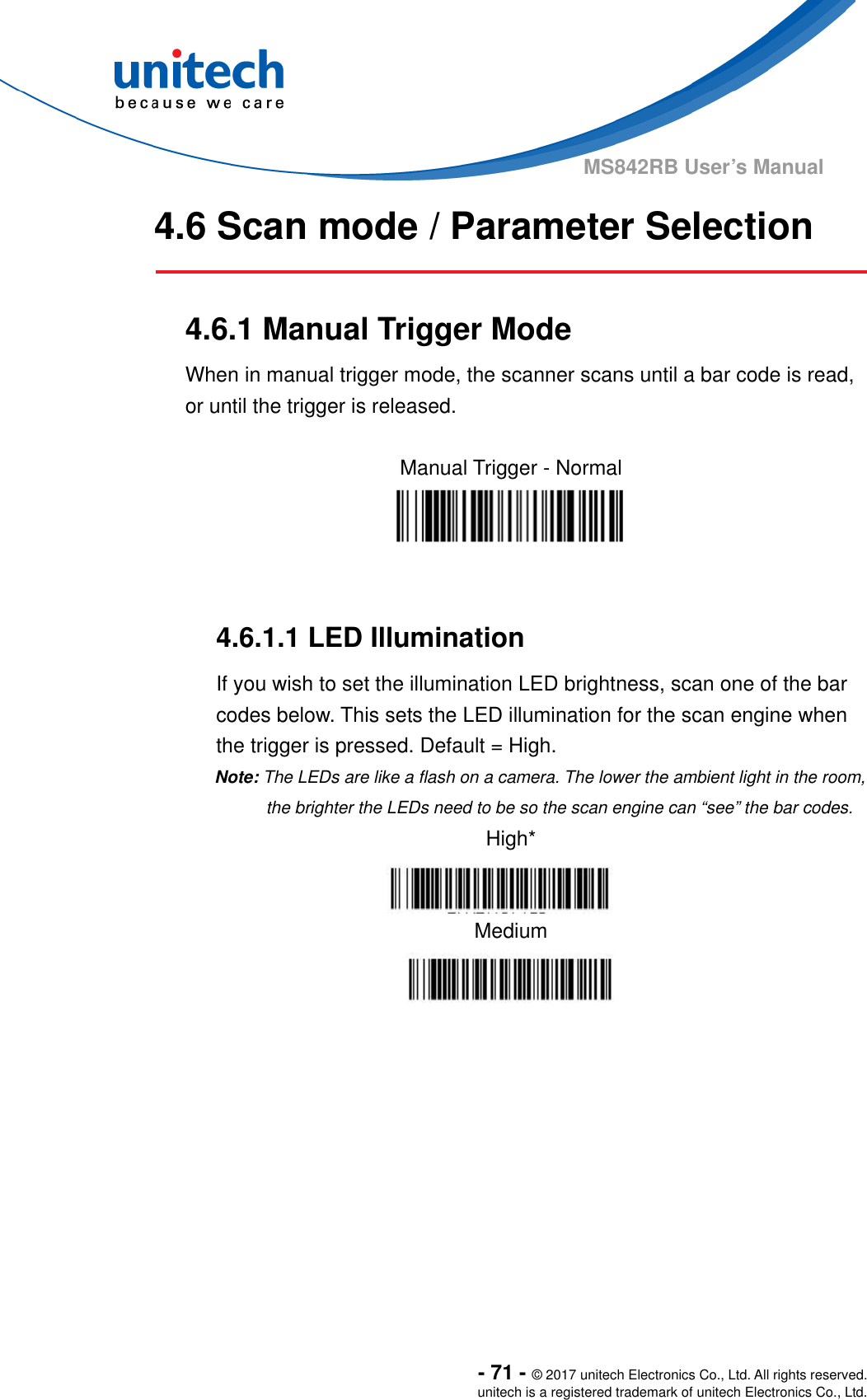  - 71 - © 2017 unitech Electronics Co., Ltd. All rights reserved. unitech is a registered trademark of unitech Electronics Co., Ltd. MS842RB User’s Manual 4.6 Scan mode / Parameter Selection   4.6.1 Manual Trigger Mode When in manual trigger mode, the scanner scans until a bar code is read, or until the trigger is released.       4.6.1.1 LED Illumination   If you wish to set the illumination LED brightness, scan one of the bar codes below. This sets the LED illumination for the scan engine when the trigger is pressed. Default = High.   Note: The LEDs are like a flash on a camera. The lower the ambient light in the room, the brighter the LEDs need to be so the scan engine can “see” the bar codes. High*  Medium  Manual Trigger - Normal  