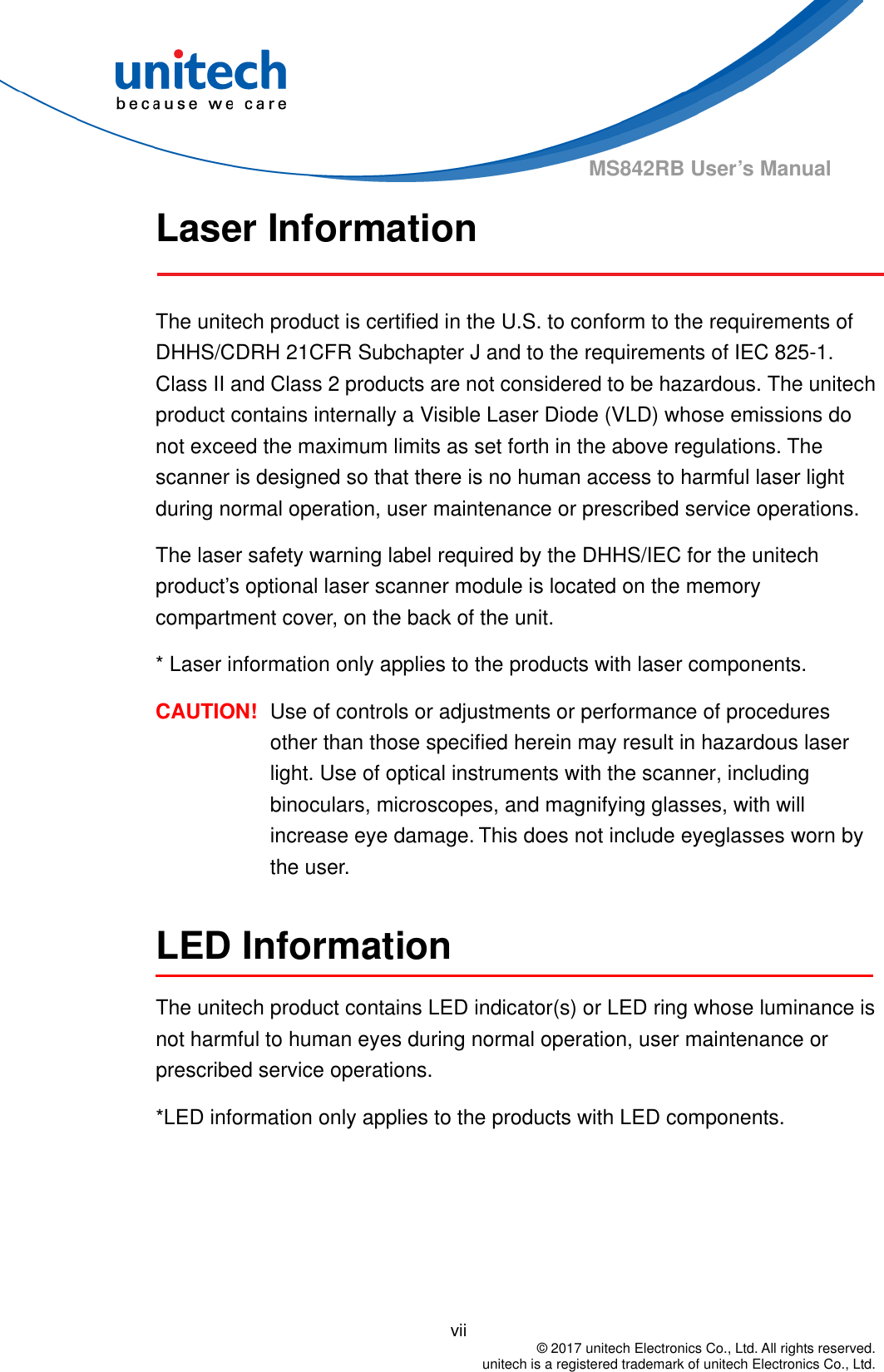                                          vii  © 2017 unitech Electronics Co., Ltd. All rights reserved.   unitech is a registered trademark of unitech Electronics Co., Ltd. MS842RB User’s Manual Laser Information  The unitech product is certified in the U.S. to conform to the requirements of DHHS/CDRH 21CFR Subchapter J and to the requirements of IEC 825-1. Class II and Class 2 products are not considered to be hazardous. The unitech product contains internally a Visible Laser Diode (VLD) whose emissions do not exceed the maximum limits as set forth in the above regulations. The scanner is designed so that there is no human access to harmful laser light during normal operation, user maintenance or prescribed service operations. The laser safety warning label required by the DHHS/IEC for the unitech product’s optional laser scanner module is located on the memory compartment cover, on the back of the unit. * Laser information only applies to the products with laser components. CAUTION!  Use of controls or adjustments or performance of procedures other than those specified herein may result in hazardous laser light. Use of optical instruments with the scanner, including binoculars, microscopes, and magnifying glasses, with will increase eye damage. This does not include eyeglasses worn by the user.  LED Information The unitech product contains LED indicator(s) or LED ring whose luminance is not harmful to human eyes during normal operation, user maintenance or prescribed service operations.   *LED information only applies to the products with LED components.  