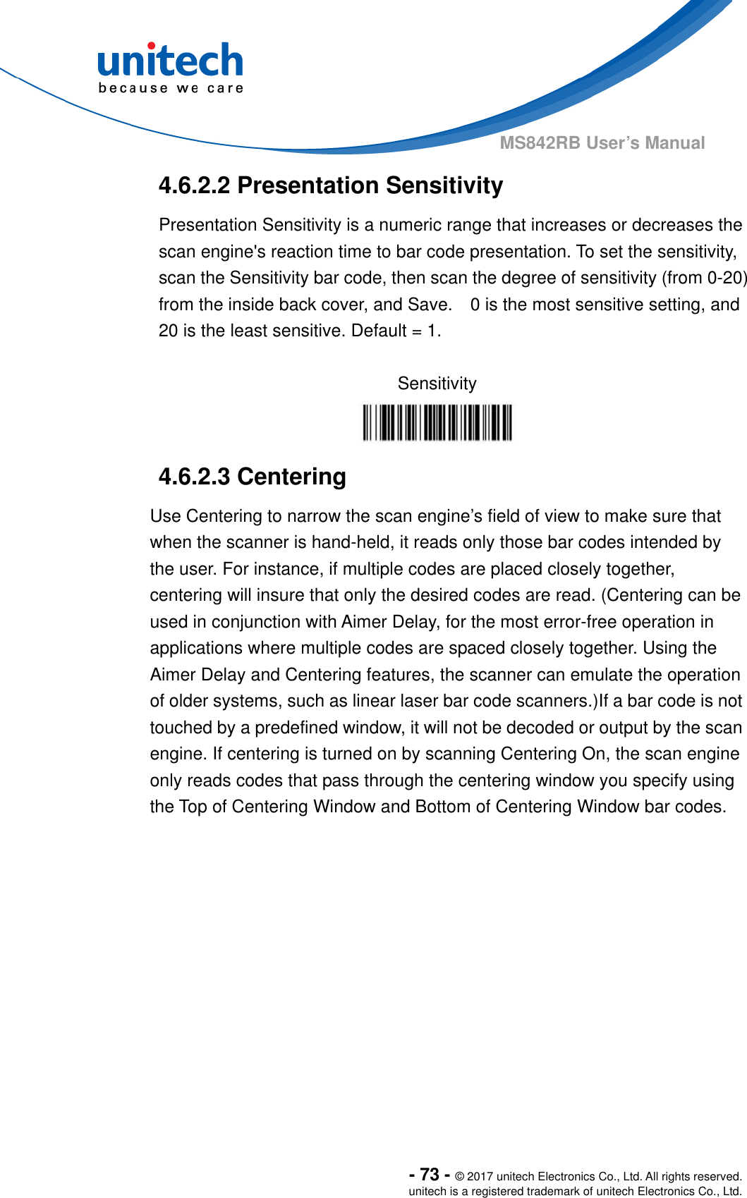  - 73 - © 2017 unitech Electronics Co., Ltd. All rights reserved. unitech is a registered trademark of unitech Electronics Co., Ltd. MS842RB User’s Manual  4.6.2.2 Presentation Sensitivity   Presentation Sensitivity is a numeric range that increases or decreases the scan engine&apos;s reaction time to bar code presentation. To set the sensitivity, scan the Sensitivity bar code, then scan the degree of sensitivity (from 0-20) from the inside back cover, and Save.    0 is the most sensitive setting, and 20 is the least sensitive. Default = 1.  Sensitivity  4.6.2.3 Centering Use Centering to narrow the scan engine’s field of view to make sure that when the scanner is hand-held, it reads only those bar codes intended by the user. For instance, if multiple codes are placed closely together, centering will insure that only the desired codes are read. (Centering can be used in conjunction with Aimer Delay, for the most error-free operation in applications where multiple codes are spaced closely together. Using the Aimer Delay and Centering features, the scanner can emulate the operation of older systems, such as linear laser bar code scanners.)If a bar code is not touched by a predefined window, it will not be decoded or output by the scan engine. If centering is turned on by scanning Centering On, the scan engine only reads codes that pass through the centering window you specify using the Top of Centering Window and Bottom of Centering Window bar codes.