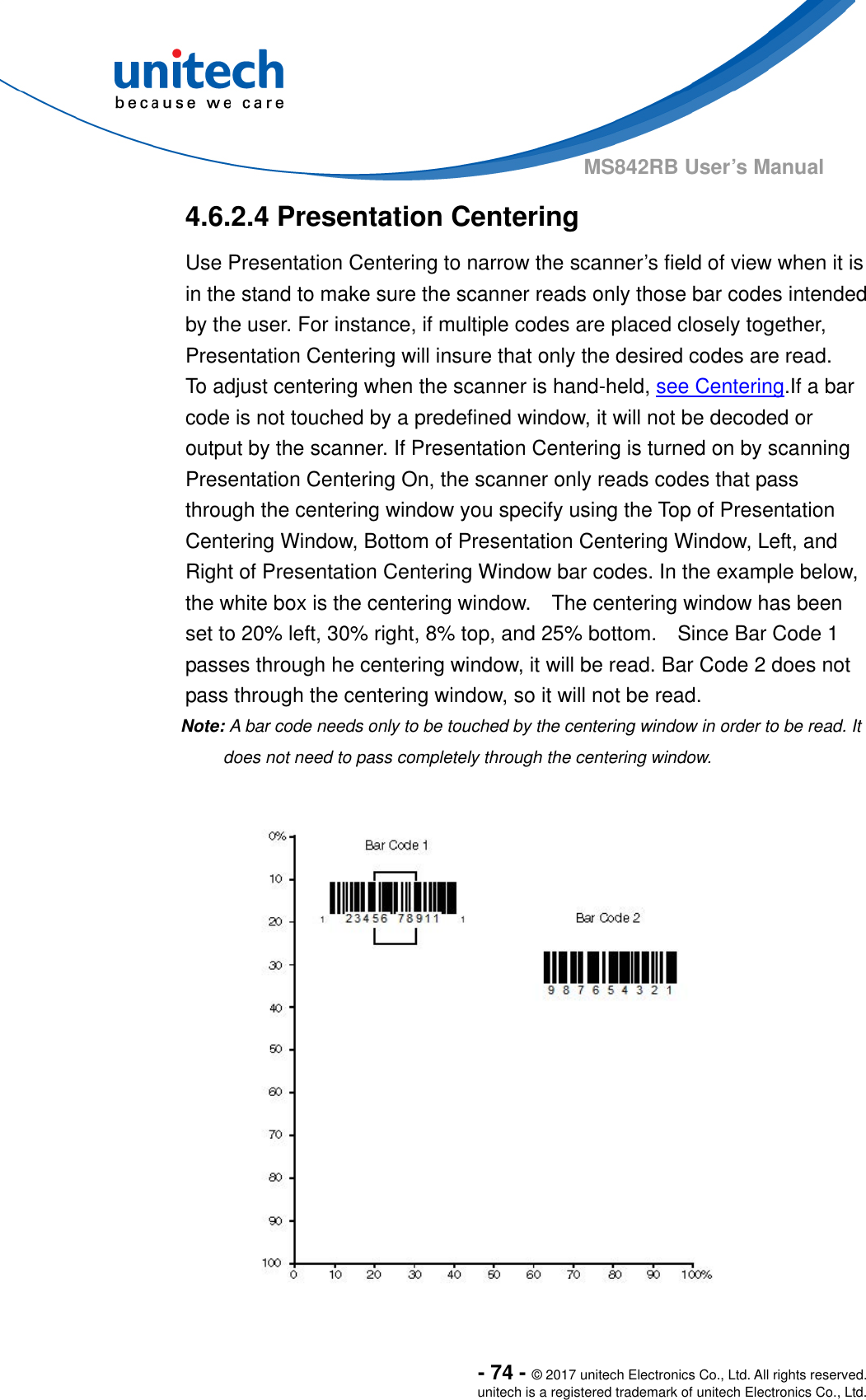  - 74 - © 2017 unitech Electronics Co., Ltd. All rights reserved. unitech is a registered trademark of unitech Electronics Co., Ltd. MS842RB User’s Manual  4.6.2.4 Presentation Centering Use Presentation Centering to narrow the scanner’s field of view when it is in the stand to make sure the scanner reads only those bar codes intended by the user. For instance, if multiple codes are placed closely together, Presentation Centering will insure that only the desired codes are read.     To adjust centering when the scanner is hand-held, see Centering.If a bar code is not touched by a predefined window, it will not be decoded or output by the scanner. If Presentation Centering is turned on by scanning Presentation Centering On, the scanner only reads codes that pass through the centering window you specify using the Top of Presentation Centering Window, Bottom of Presentation Centering Window, Left, and Right of Presentation Centering Window bar codes. In the example below, the white box is the centering window.    The centering window has been set to 20% left, 30% right, 8% top, and 25% bottom.    Since Bar Code 1 passes through he centering window, it will be read. Bar Code 2 does not pass through the centering window, so it will not be read.   Note: A bar code needs only to be touched by the centering window in order to be read. It does not need to pass completely through the centering window.  