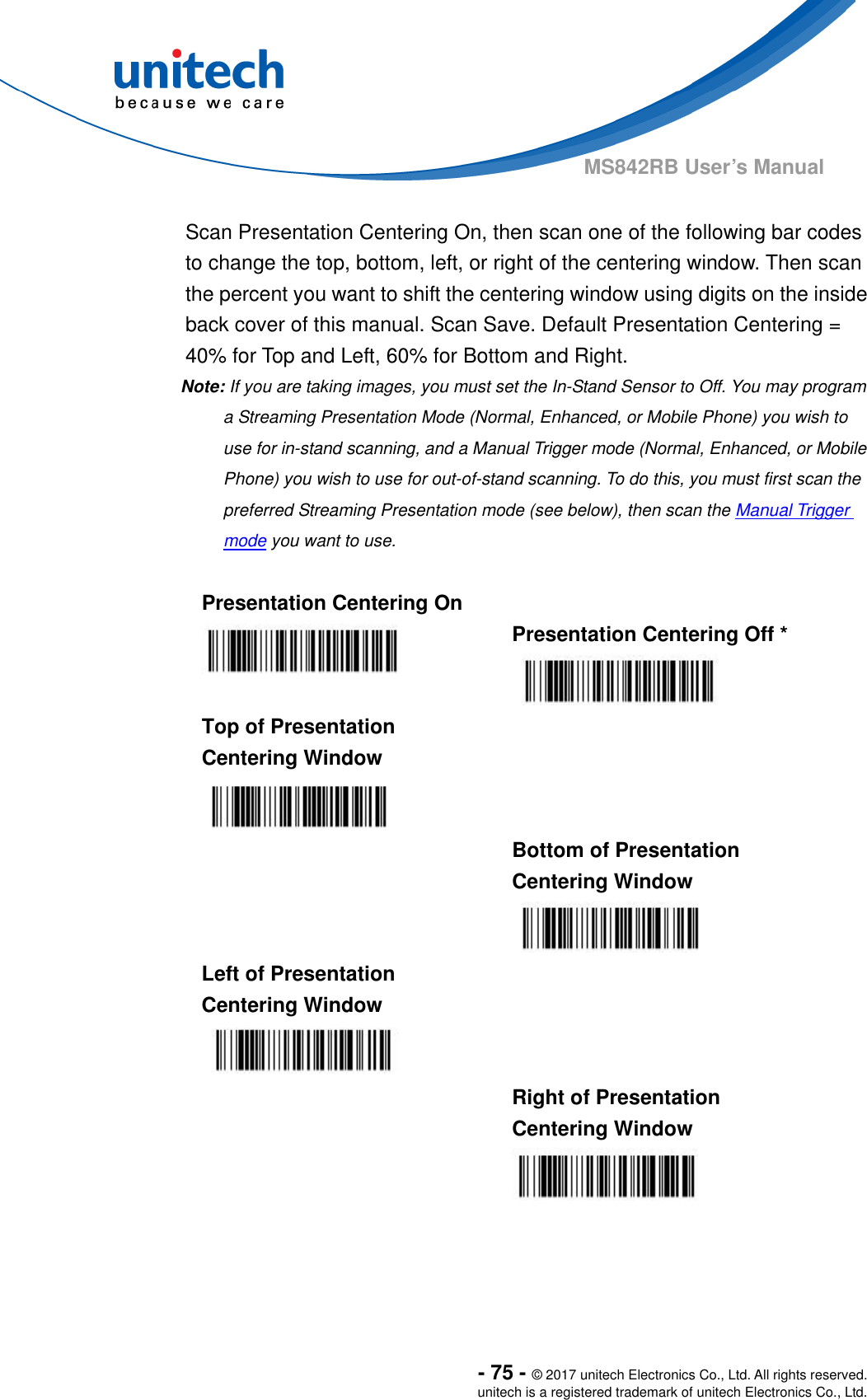  - 75 - © 2017 unitech Electronics Co., Ltd. All rights reserved. unitech is a registered trademark of unitech Electronics Co., Ltd. MS842RB User’s Manual    Scan Presentation Centering On, then scan one of the following bar codes to change the top, bottom, left, or right of the centering window. Then scan the percent you want to shift the centering window using digits on the inside back cover of this manual. Scan Save. Default Presentation Centering = 40% for Top and Left, 60% for Bottom and Right. Note: If you are taking images, you must set the In-Stand Sensor to Off. You may program a Streaming Presentation Mode (Normal, Enhanced, or Mobile Phone) you wish to use for in-stand scanning, and a Manual Trigger mode (Normal, Enhanced, or Mobile Phone) you wish to use for out-of-stand scanning. To do this, you must first scan the preferred Streaming Presentation mode (see below), then scan the Manual Trigger mode you want to use.  Presentation Centering On    Presentation Centering Off *  Top of Presentation Centering Window    Bottom of Presentation Centering Window  Left of Presentation Centering Window     Right of Presentation Centering Window  