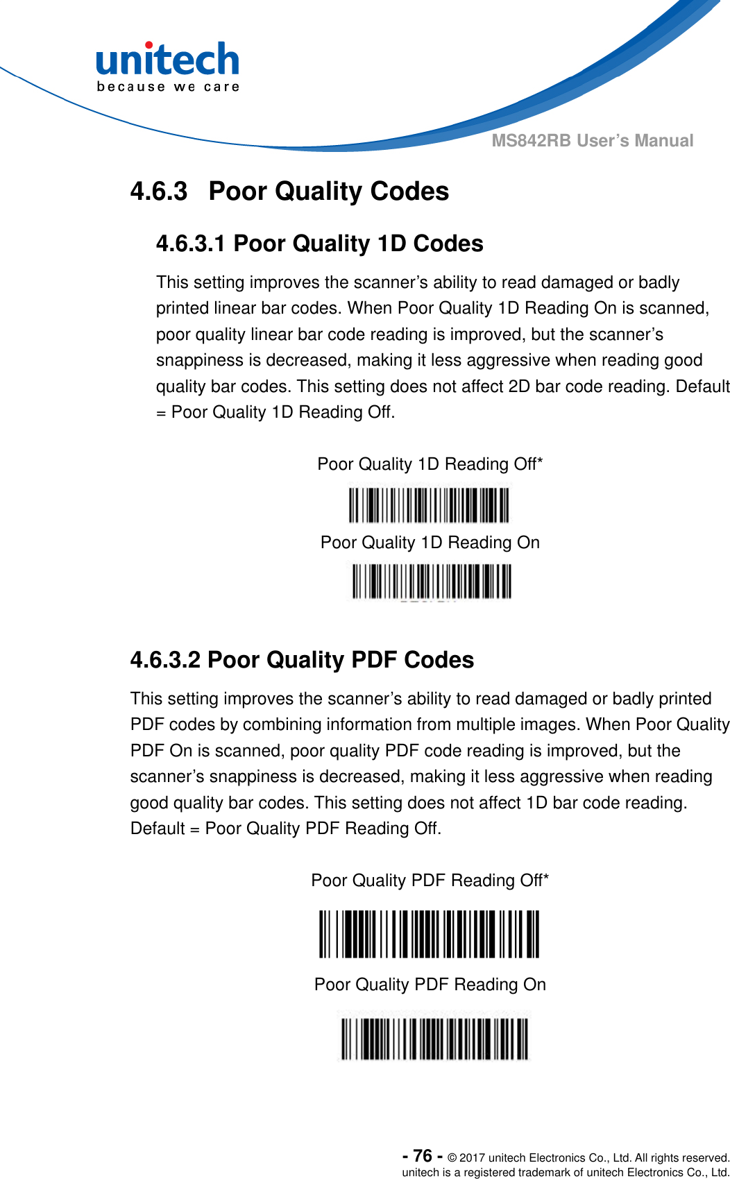  - 76 - © 2017 unitech Electronics Co., Ltd. All rights reserved. unitech is a registered trademark of unitech Electronics Co., Ltd. MS842RB User’s Manual   4.6.3  Poor Quality Codes 4.6.3.1 Poor Quality 1D Codes This setting improves the scanner’s ability to read damaged or badly printed linear bar codes. When Poor Quality 1D Reading On is scanned, poor quality linear bar code reading is improved, but the scanner’s snappiness is decreased, making it less aggressive when reading good quality bar codes. This setting does not affect 2D bar code reading. Default = Poor Quality 1D Reading Off.  Poor Quality 1D Reading Off*  Poor Quality 1D Reading On   4.6.3.2 Poor Quality PDF Codes This setting improves the scanner’s ability to read damaged or badly printed PDF codes by combining information from multiple images. When Poor Quality PDF On is scanned, poor quality PDF code reading is improved, but the scanner’s snappiness is decreased, making it less aggressive when reading good quality bar codes. This setting does not affect 1D bar code reading.   Default = Poor Quality PDF Reading Off.  Poor Quality PDF Reading Off*  Poor Quality PDF Reading On  