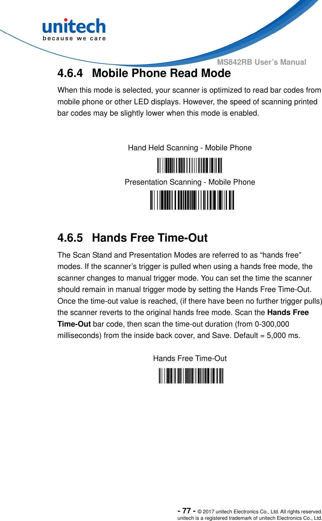  - 77 - © 2017 unitech Electronics Co., Ltd. All rights reserved. unitech is a registered trademark of unitech Electronics Co., Ltd. MS842RB User’s Manual  4.6.4  Mobile Phone Read Mode When this mode is selected, your scanner is optimized to read bar codes from mobile phone or other LED displays. However, the speed of scanning printed bar codes may be slightly lower when this mode is enabled.      Hand Held Scanning - Mobile Phone  Presentation Scanning - Mobile Phone   4.6.5  Hands Free Time-Out The Scan Stand and Presentation Modes are referred to as “hands free” modes. If the scanner’s trigger is pulled when using a hands free mode, the scanner changes to manual trigger mode. You can set the time the scanner should remain in manual trigger mode by setting the Hands Free Time-Out.   Once the time-out value is reached, (if there have been no further trigger pulls) the scanner reverts to the original hands free mode. Scan the Hands Free Time-Out bar code, then scan the time-out duration (from 0-300,000 milliseconds) from the inside back cover, and Save. Default = 5,000 ms.  Hands Free Time-Out   