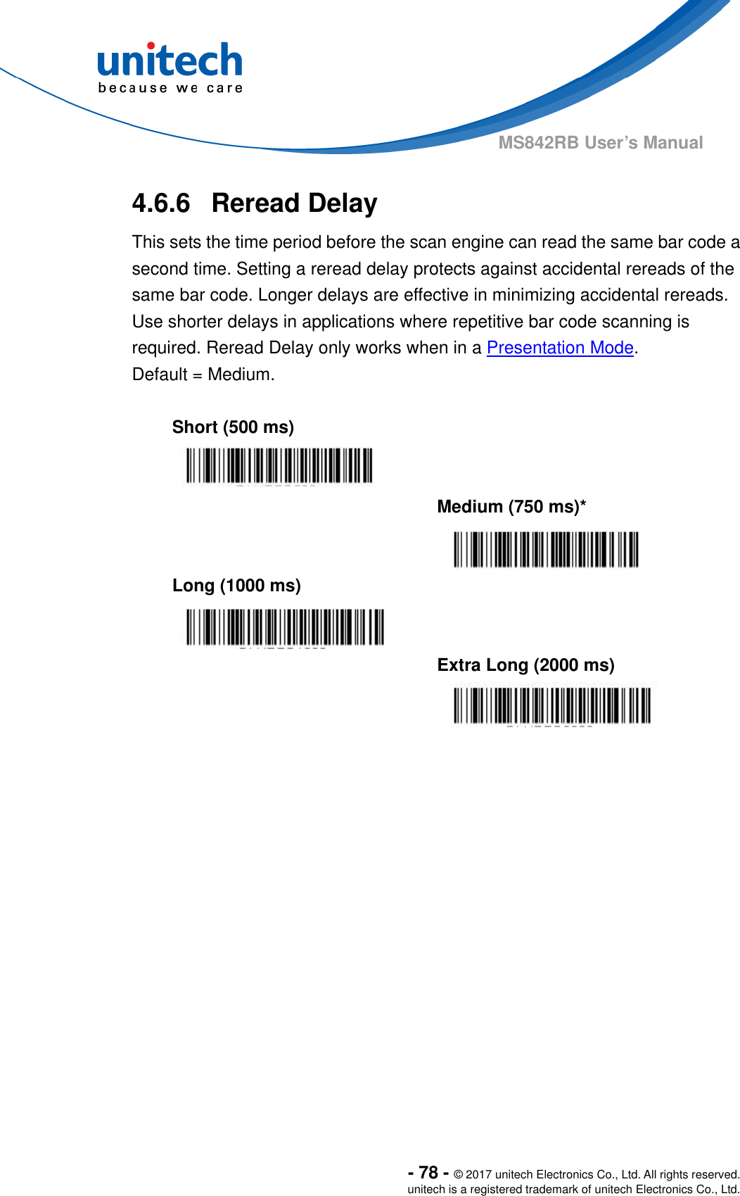  - 78 - © 2017 unitech Electronics Co., Ltd. All rights reserved. unitech is a registered trademark of unitech Electronics Co., Ltd. MS842RB User’s Manual  4.6.6  Reread Delay This sets the time period before the scan engine can read the same bar code a second time. Setting a reread delay protects against accidental rereads of the same bar code. Longer delays are effective in minimizing accidental rereads.   Use shorter delays in applications where repetitive bar code scanning is required. Reread Delay only works when in a Presentation Mode.   Default = Medium.  Short (500 ms)     Medium (750 ms)*  Long (1000 ms)     Extra Long (2000 ms)  