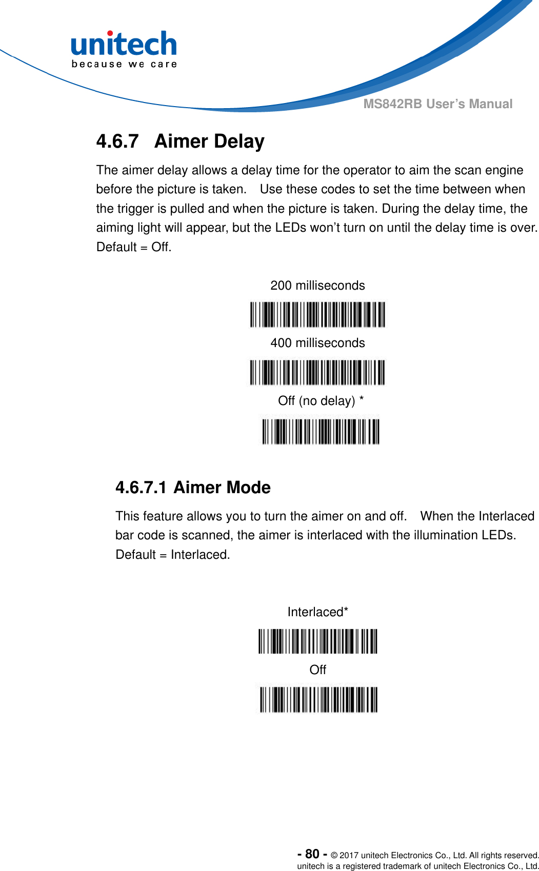  - 80 - © 2017 unitech Electronics Co., Ltd. All rights reserved. unitech is a registered trademark of unitech Electronics Co., Ltd. MS842RB User’s Manual   4.6.7  Aimer Delay The aimer delay allows a delay time for the operator to aim the scan engine before the picture is taken.    Use these codes to set the time between when the trigger is pulled and when the picture is taken. During the delay time, the aiming light will appear, but the LEDs won’t turn on until the delay time is over.     Default = Off.  200 milliseconds  400 milliseconds  Off (no delay) *   4.6.7.1 Aimer Mode This feature allows you to turn the aimer on and off.    When the Interlaced bar code is scanned, the aimer is interlaced with the illumination LEDs.     Default = Interlaced.   Interlaced*  Off  