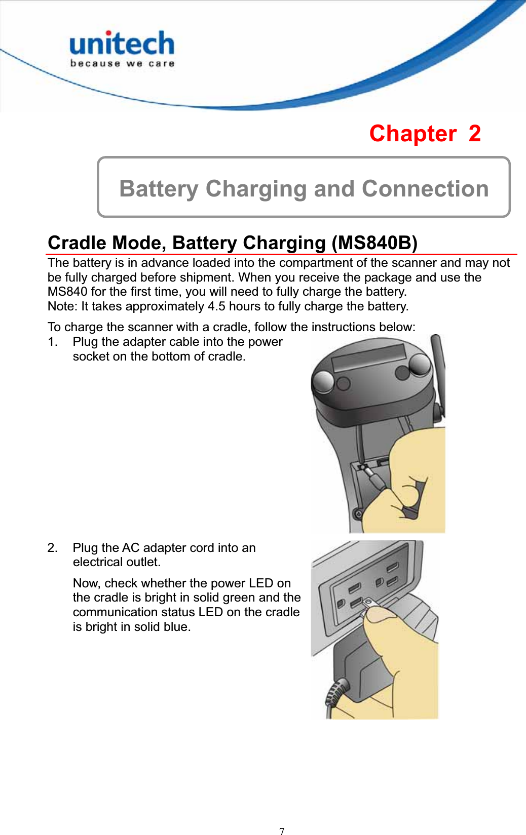 7Chapter 2 Battery Charging and Connection Cradle Mode, Battery Charging (MS840B) The battery is in advance loaded into the compartment of the scanner and may not be fully charged before shipment. When you receive the package and use the MS840 for the first time, you will need to fully charge the battery. Note: It takes approximately 4.5 hours to fully charge the battery. To charge the scanner with a cradle, follow the instructions below: 1.  Plug the adapter cable into the power socket on the bottom of cradle. 2.  Plug the AC adapter cord into an electrical outlet. Now, check whether the power LED on the cradle is bright in solid green and the communication status LED on the cradle is bright in solid blue. 