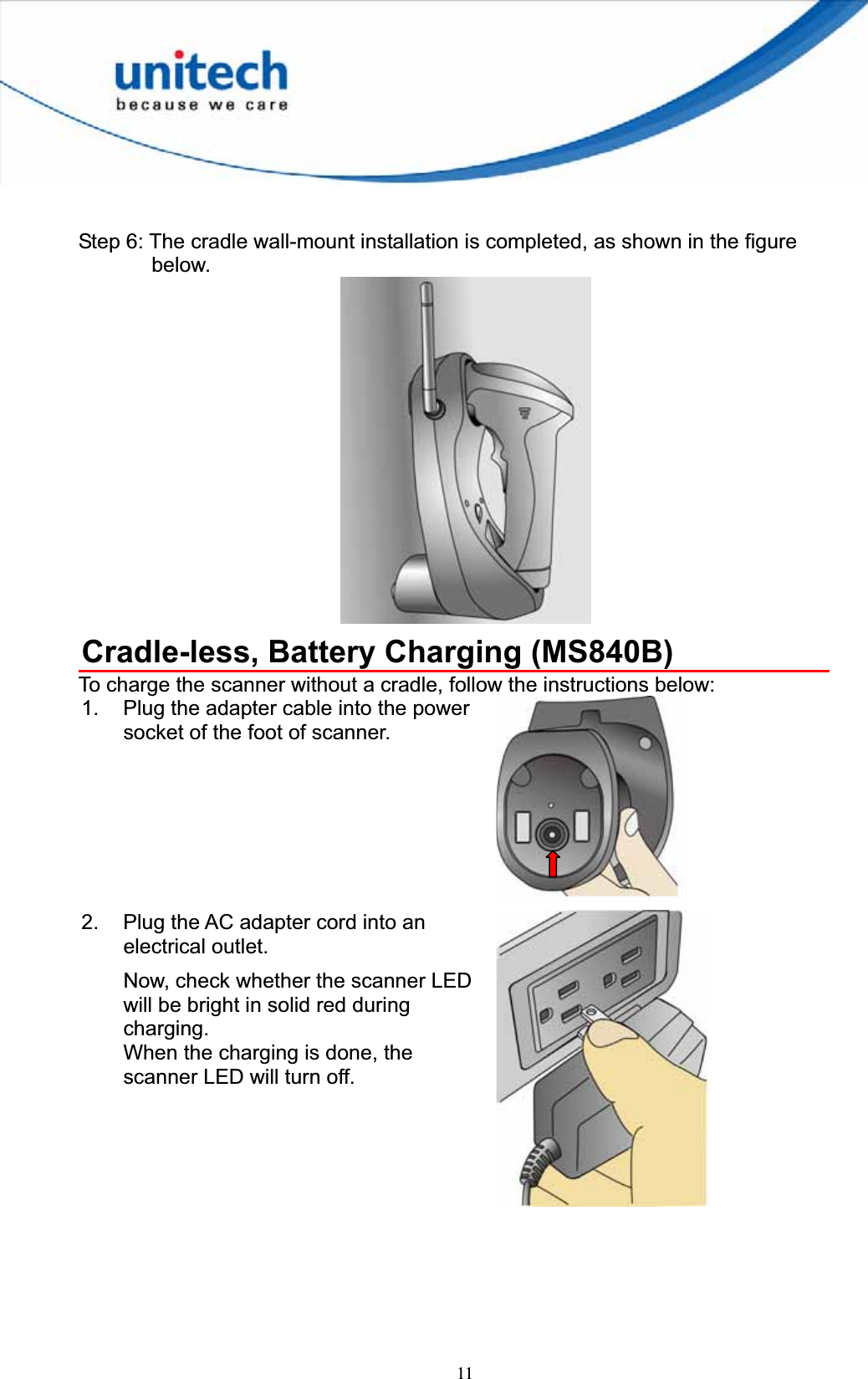 11Step 6: The cradle wall-mount installation is completed, as shown in the figure below. Cradle-less, Battery Charging (MS840B) To charge the scanner without a cradle, follow the instructions below: 1.  Plug the adapter cable into the power socket of the foot of scanner. 2.  Plug the AC adapter cord into an electrical outlet. Now, check whether the scanner LED will be bright in solid red during charging.When the charging is done, the scanner LED will turn off. 