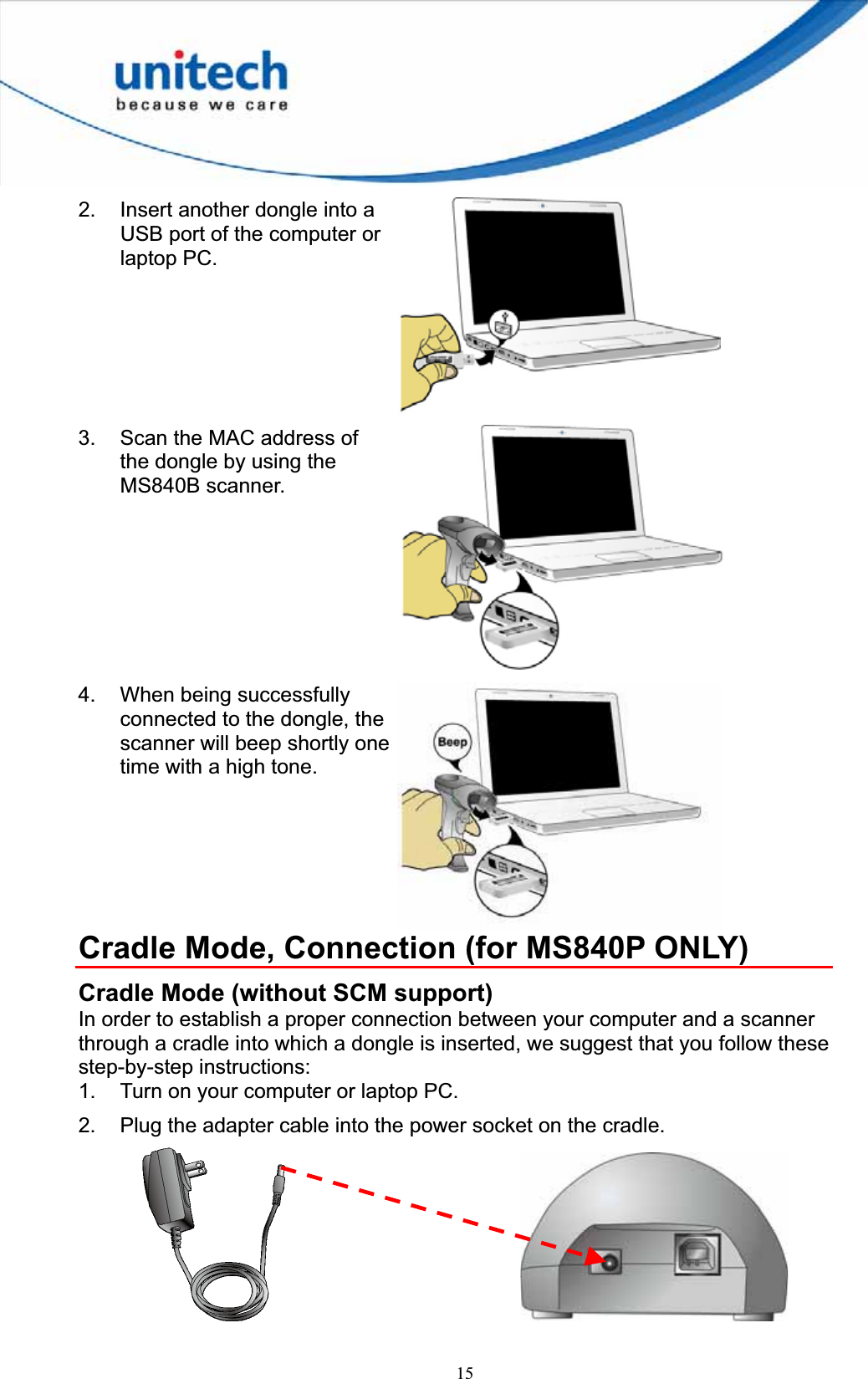 152.  Insert another dongle into a USB port of the computer or laptop PC. 3.  Scan the MAC address of the dongle by using the MS840B scanner. 4.  When being successfully connected to the dongle, the scanner will beep shortly one time with a high tone. Cradle Mode, Connection (for MS840P ONLY) Cradle Mode (without SCM support) In order to establish a proper connection between your computer and a scanner through a cradle into which a dongle is inserted, we suggest that you follow these step-by-step instructions: 1.  Turn on your computer or laptop PC. 2.  Plug the adapter cable into the power socket on the cradle.       