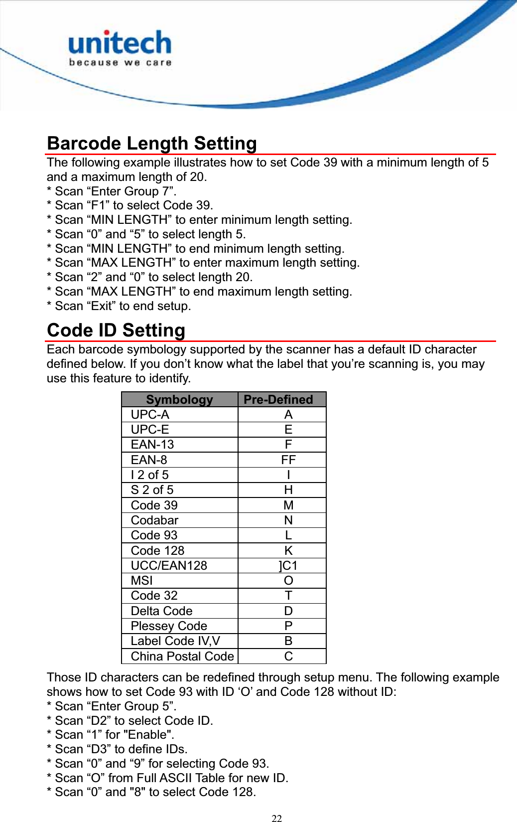 22Barcode Length Setting The following example illustrates how to set Code 39 with a minimum length of 5 and a maximum length of 20. * Scan “Enter Group 7”. * Scan “F1” to select Code 39. * Scan “MIN LENGTH” to enter minimum length setting. * Scan “0” and “5” to select length 5. * Scan “MIN LENGTH” to end minimum length setting. * Scan “MAX LENGTH” to enter maximum length setting. * Scan “2” and “0” to select length 20. * Scan “MAX LENGTH” to end maximum length setting. * Scan “Exit” to end setup. Code ID Setting Each barcode symbology supported by the scanner has a default ID character defined below. If you don’t know what the label that you’re scanning is, you may use this feature to identify. Symbology  Pre-DefinedUPC-A A UPC-E E EAN-13 F EAN-8 FF I 2 of 5  IS 2 of 5  HCode 39  MCodabar N Code 93  LCode 128  KUCC/EAN128 ]C1 MSI O Code 32  TDelta Code  DPlessey Code  PLabel Code IV,V  B China Postal Code  C Those ID characters can be redefined through setup menu. The following example shows how to set Code 93 with ID ‘O’ and Code 128 without ID: * Scan “Enter Group 5”. * Scan “D2” to select Code ID. * Scan “1” for &quot;Enable&quot;. * Scan “D3” to define IDs. * Scan “0” and “9” for selecting Code 93. * Scan “O” from Full ASCII Table for new ID. * Scan “0” and &quot;8&quot; to select Code 128. 