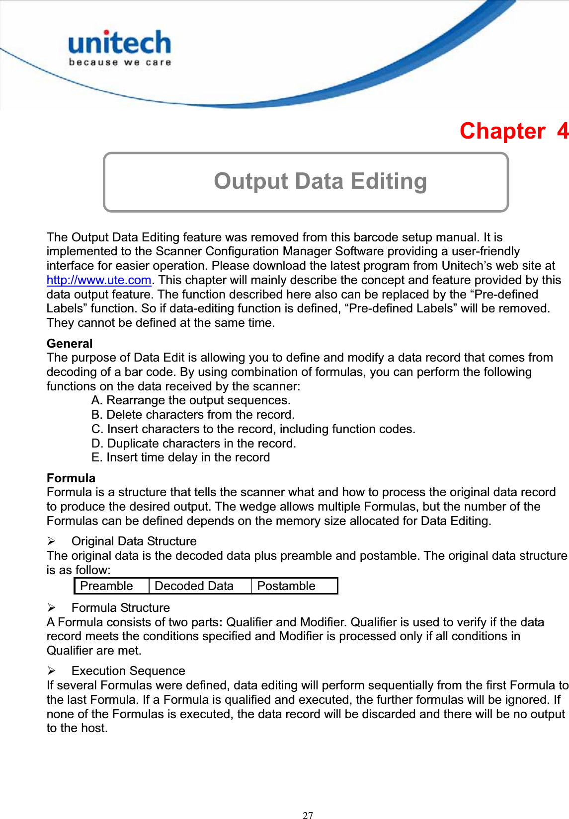 27Chapter 4 Output Data Editing The Output Data Editing feature was removed from this barcode setup manual. It is implemented to the Scanner Configuration Manager Software providing a user-friendly interface for easier operation. Please download the latest program from Unitech’s web site at http://www.ute.com. This chapter will mainly describe the concept and feature provided by this data output feature. The function described here also can be replaced by the “Pre-defined Labels” function. So if data-editing function is defined, “Pre-defined Labels” will be removed. They cannot be defined at the same time. GeneralThe purpose of Data Edit is allowing you to define and modify a data record that comes from decoding of a bar code. By using combination of formulas, you can perform the following functions on the data received by the scanner: A. Rearrange the output sequences. B. Delete characters from the record. C. Insert characters to the record, including function codes. D. Duplicate characters in the record. E. Insert time delay in the recordFormulaFormula is a structure that tells the scanner what and how to process the original data record to produce the desired output. The wedge allows multiple Formulas, but the number of the Formulas can be defined depends on the memory size allocated for Data Editing. ¾ Original Data Structure The original data is the decoded data plus preamble and postamble. The original data structure is as follow: Preamble Decoded Data  Postamble ¾ Formula Structure A Formula consists of two parts:Qualifier and Modifier. Qualifier is used to verify if the data record meets the conditions specified and Modifier is processed only if all conditions in Qualifier are met. ¾ Execution Sequence If several Formulas were defined, data editing will perform sequentially from the first Formula to the last Formula. If a Formula is qualified and executed, the further formulas will be ignored. If none of the Formulas is executed, the data record will be discarded and there will be no output to the host. 