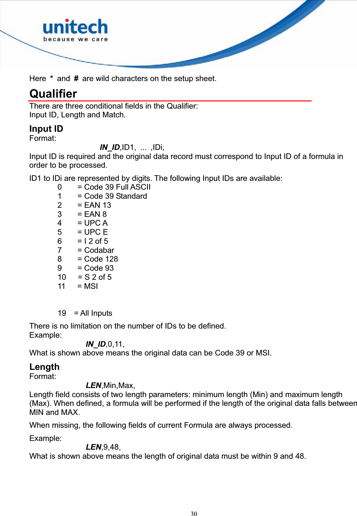 30Here * and #  are wild characters on the setup sheet. QualifierThere are three conditional fields in the Qualifier: Input ID, Length and Match. Input ID Format:IN_ID,ID1, ... ,IDi, Input ID is required and the original data record must correspond to Input ID of a formula in order to be processed. ID1 to IDi are represented by digits. The following Input IDs are available: 0    = Code 39 Full ASCII 1    = Code 39 Standard 2    = EAN 13 3    = EAN 8 4    = UPC A 5    = UPC E 6    = I 2 of 5 7    = Codabar 8    = Code 128 9    = Code 93 10      = S 2 of 5 11   = MSI 19  = All Inputs There is no limitation on the number of IDs to be defined. Example:IN_ID,0,11, What is shown above means the original data can be Code 39 or MSI. Length Format:LEN,Min,Max,Length field consists of two length parameters: minimum length (Min) and maximum length (Max). When defined, a formula will be performed if the length of the original data falls between MIN and MAX. When missing, the following fields of current Formula are always processed. Example:LEN,9,48,What is shown above means the length of original data must be within 9 and 48. 