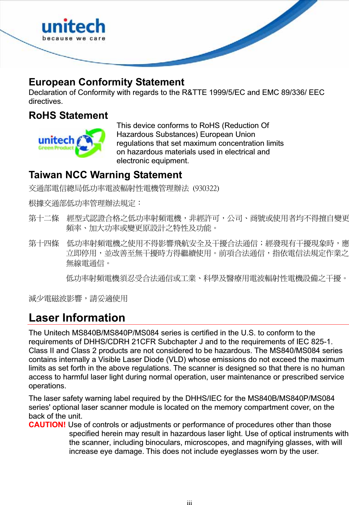 iiiEuropean Conformity Statement Declaration of Conformity with regards to the R&amp;TTE 1999/5/EC and EMC 89/336/ EEC directives.RoHS Statement This device conforms to RoHS (Reduction Of Hazardous Substances) European Union regulations that set maximum concentration limits on hazardous materials used in electrical and electronic equipment. Taiwan NCC Warning Statement ٌຏຝሽॾ᜔ݝ܅פ෷ሽंᘿ୴ࢤሽᖲጥ෻ᙄऄʳ ʻˌˆ˃ˆ˅˅ʼʳ௅ᖕٌຏຝ܅פ෷ጥ෻ᙄऄ๵ࡳΚʳรԼԲයʳ ᆖীڤᎁᢞٽ௑հ܅פ෷୴᙮ሽᖲΔॺᆖ๺ױΔֆ׹Ε೸ᇆࢨࠌشृ݁լ൓ᖐ۞᧢ޓ᙮෷ΕףՕפ෷ࢨ᧢ޓ଺๻ૠհ௽ࢤ֗פ౨ΖʳรԼ؄යʳ ܅פ෷୴᙮ሽᖲհࠌشլ൓ᐙ᥼ଆ౰ڜ٤֗եឫٽऄຏॾΙᆖ࿇෼ڶեឫ෼ွழΔᚨمܛೖشΔࠀޏ࿳۟ྤեឫழֱ൓ᤉᥛࠌشΖছႈٽऄຏॾΔਐࠉሽॾऄ๵ࡳ܂ᄐհྤᒵሽຏॾΖʳ܅פ෷୴᙮ሽᖲႊݴ࠹ٽऄຏॾࢨՠᄐΕઝᖂ֗᠔᛭شሽंᘿ୴ࢤሽᖲ๻ໂհեឫΖʳ྇֟ሽ጖ंᐙ᥼ΔᓮݔᔞࠌشʳLaser Information The Unitech MS840B/MS840P/MS084 series is certified in the U.S. to conform to the requirements of DHHS/CDRH 21CFR Subchapter J and to the requirements of IEC 825-1. Class II and Class 2 products are not considered to be hazardous. The MS840/MS084 series contains internally a Visible Laser Diode (VLD) whose emissions do not exceed the maximum limits as set forth in the above regulations. The scanner is designed so that there is no human access to harmful laser light during normal operation, user maintenance or prescribed service operations.The laser safety warning label required by the DHHS/IEC for the MS840B/MS840P/MS084 series&apos; optional laser scanner module is located on the memory compartment cover, on the back of the unit. CAUTION! Use of controls or adjustments or performance of procedures other than those specified herein may result in hazardous laser light. Use of optical instruments with the scanner, including binoculars, microscopes, and magnifying glasses, with will increase eye damage. This does not include eyeglasses worn by the user. 