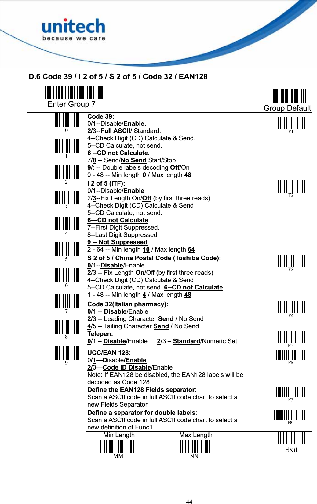 44D.6 Code 39 / I 2 of 5 / S 2 of 5 / Code 32 / EAN128   Enter Group 7  Group Default Code 39:0/1--Disable/Enable.2/3--Full ASCII/ Standard. 4--Check Digit (CD) Calculate &amp; Send. 5--CD Calculate, not send.     6--CD not Calculate.7/8 -- Send/No Send Start/Stop 9/: -- Double labels decoding Off/On0 - 48 -- Min length 0 / Max length 48F1I 2 of 5 (ITF):          0/1--Disable/Enable2/3--Fix Length On/Off (by first three reads) 4--Check Digit (CD) Calculate &amp; Send 5--CD Calculate, not send.     6—CD not Calculate7--First Digit Suppressed.   8--Last Digit Suppressed 9 -- Not Suppressed2 - 64 -- Min length 10 / Max length 64F2S 2 of 5 / China Postal Code (Toshiba Code):0/1--Disable/Enable2/3 -- Fix Length On/Off (by first three reads) 4--Check Digit (CD) Calculate &amp; Send 5--CD Calculate, not send. 6--CD not Calculate1 - 48 -- Min length 4 / Max length 48F3Code 32(Italian pharmacy): 0/1 -- Disable/Enable2/3 -- Leading Character Send / No Send 4/5 -- Tailing Character Send / No SendF4Telepen: 0/1 – Disable/Enable 2/3 – Standard/Numeric SetF5UCC/EAN 128:           0/1—Disable/Enable2/3—Code ID Disable/EnableNote: If EAN128 be disabled, the EAN128 labels will bedecoded as Code 128F6Define the EAN128 Fields separator:Scan a ASCII code in full ASCII code chart to select a new Fields SeparatorF7Define a separator for double labels:Scan a ASCII code in full ASCII code chart to select a new definition of Func1F8 0123456789     Min Length              Max Length MM NN          Exit