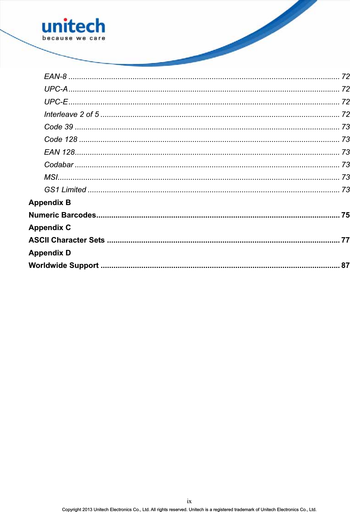 ixCopyright 2013 Unitech Electronics Co., Ltd. All rights reserved. Unitech is a registered trademark of Unitech Electronics Co., Ltd.EAN-8 ............................................................................................................................... 72UPC-A............................................................................................................................... 72UPC-E............................................................................................................................... 72Interleave 2 of 5 ................................................................................................................72Code 39 ............................................................................................................................ 73Code 128 .......................................................................................................................... 73EAN 128............................................................................................................................ 73Codabar ............................................................................................................................ 73MSI.................................................................................................................................... 73GS1 Limited ...................................................................................................................... 73Appendix BNumeric Barcodes.................................................................................................................. 75Appendix CASCII Character Sets ............................................................................................................. 77Appendix DWorldwide Support ................................................................................................................ 87