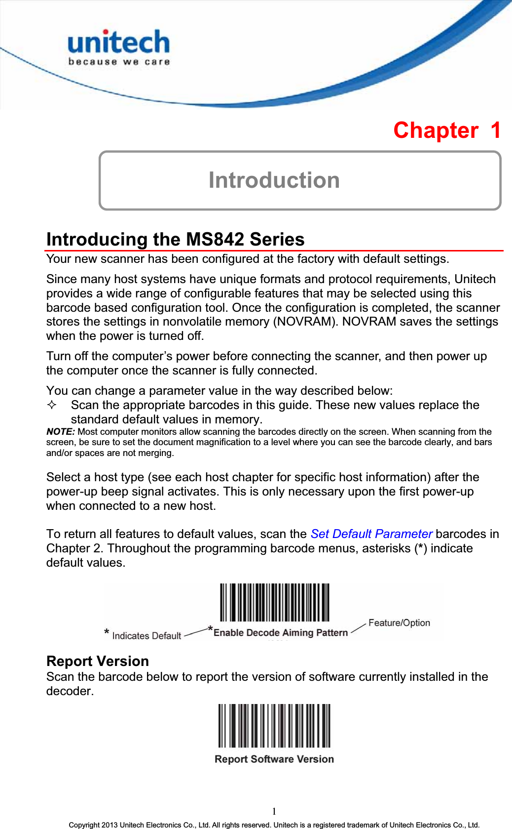 Chapter 1 IntroductionIntroducing the MS842 Series Your new scanner has been configured at the factory with default settings. Since many host systems have unique formats and protocol requirements, Unitech provides a wide range of configurable features that may be selected using this barcode based configuration tool. Once the configuration is completed, the scanner stores the settings in nonvolatile memory (NOVRAM). NOVRAM saves the settings when the power is turned off. Turn off the computer’s power before connecting the scanner, and then power up the computer once the scanner is fully connected. You can change a parameter value in the way described below:  Scan the appropriate barcodes in this guide. These new values replace the standard default values in memory. NOTE: Most computer monitors allow scanning the barcodes directly on the screen. When scanning from the screen, be sure to set the document magnification to a level where you can see the barcode clearly, and bars and/or spaces are not merging.Select a host type (see each host chapter for specific host information) after the power-up beep signal activates. This is only necessary upon the first power-up when connected to a new host. To return all features to default values, scan the Set Default Parameter barcodes in Chapter 2. Throughout the programming barcode menus, asterisks (*) indicate default values.Report Version Scan the barcode below to report the version of software currently installed in the decoder.1Copyright 2013 Unitech Electronics Co., Ltd. All rights reserved. Unitech is a registered trademark of Unitech Electronics Co., Ltd. 