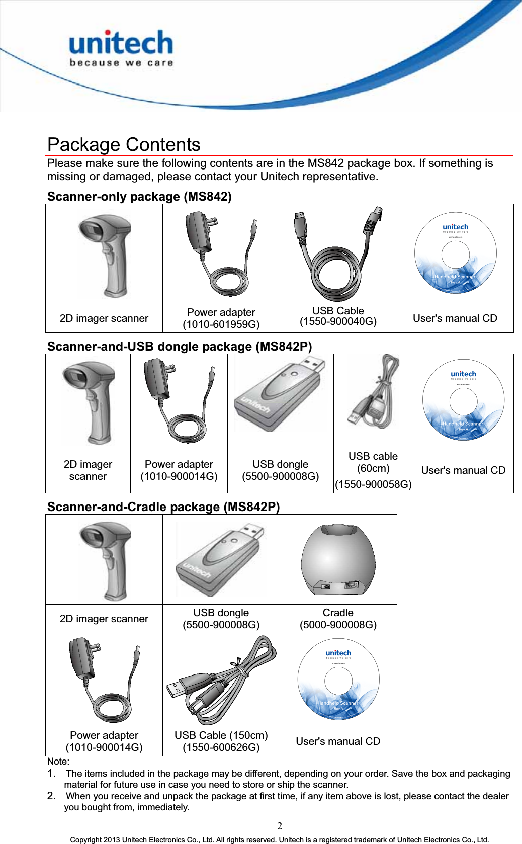 Package Contents Please make sure the following contents are in the MS842 package box. If something is missing or damaged, please contact your Unitech representative. Scanner-only package (MS842) 2D imager scanner  Power adapter (1010-601959G) USB Cable (1550-900040G)  User&apos;s manual CD Scanner-and-USB dongle package (MS842P) 2D imager scanner Power adapter (1010-900014G) USB dongle (5500-900008G) USB cable (60cm) (1550-900058G)User&apos;s manual CD Scanner-and-Cradle package (MS842P) 2D imager scanner  USB dongle (5500-900008G) Cradle(5000-900008G) Power adapter (1010-900014G) USB Cable (150cm) (1550-600626G)  User&apos;s manual CDNote:1.The items included in the package may be different, depending on your order. Save the box and packaging material for future use in case you need to store or ship the scanner. 2.When you receive and unpack the package at first time, if any item above is lost, please contact the dealer you bought from, immediately.2Copyright 2013 Unitech Electronics Co., Ltd. All rights reserved. Unitech is a registered trademark of Unitech Electronics Co., Ltd. 