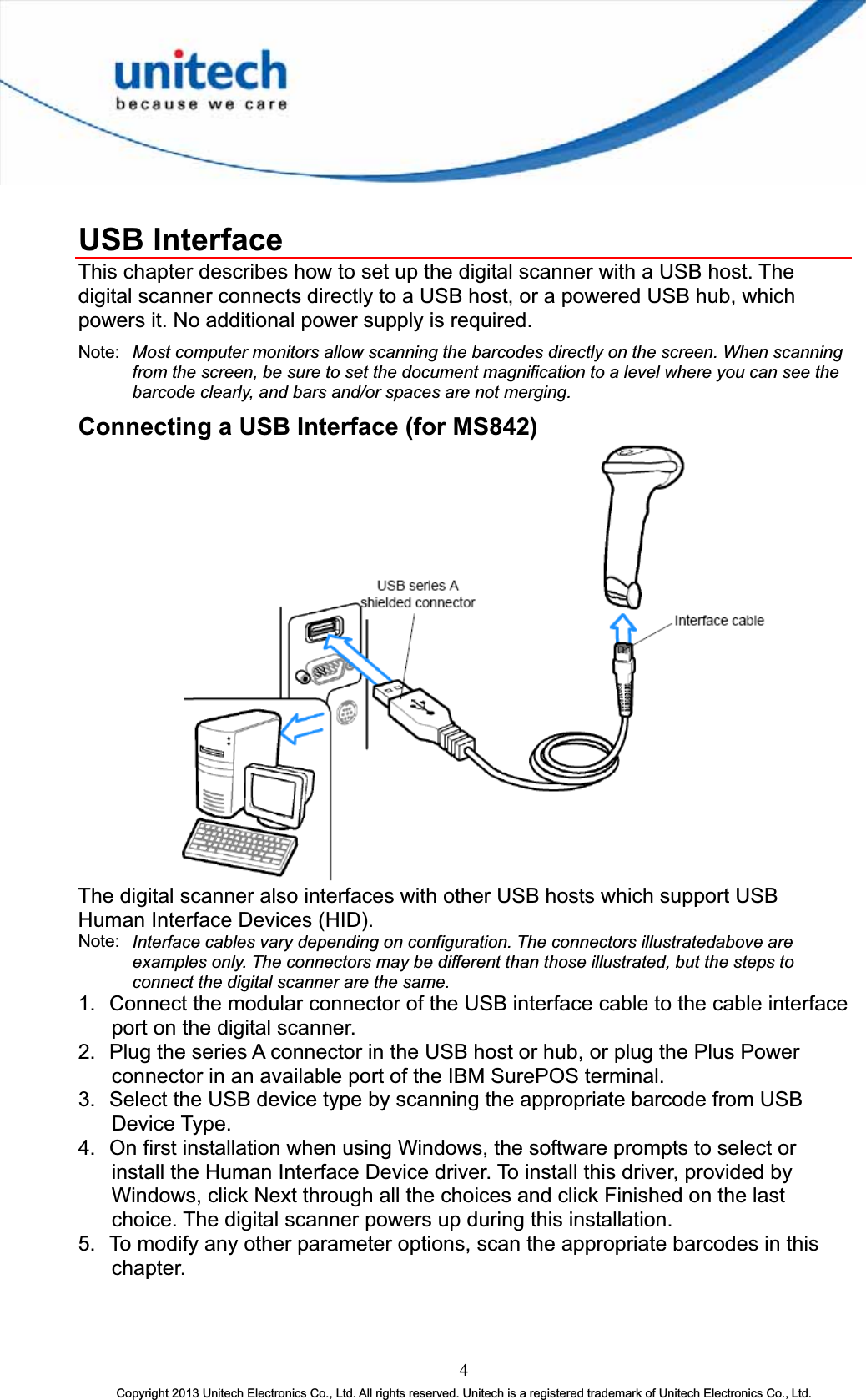 USB Interface This chapter describes how to set up the digital scanner with a USB host. The digital scanner connects directly to a USB host, or a powered USB hub, which powers it. No additional power supply is required. Note: Most computer monitors allow scanning the barcodes directly on the screen. When scanning from the screen, be sure to set the document magnification to a level where you can see the barcode clearly, and bars and/or spaces are not merging. Connecting a USB Interface (for MS842) The digital scanner also interfaces with other USB hosts which support USB Human Interface Devices (HID). Note: Interface cables vary depending on configuration. The connectors illustratedabove are examples only. The connectors may be different than those illustrated, but the steps to connect the digital scanner are the same. 1.  Connect the modular connector of the USB interface cable to the cable interface port on the digital scanner. 2.  Plug the series A connector in the USB host or hub, or plug the Plus Power connector in an available port of the IBM SurePOS terminal. 3.  Select the USB device type by scanning the appropriate barcode from USB Device Type. 4.  On first installation when using Windows, the software prompts to select or install the Human Interface Device driver. To install this driver, provided by Windows, click Next through all the choices and click Finished on the last choice. The digital scanner powers up during this installation. 5.  To modify any other parameter options, scan the appropriate barcodes in this chapter. 4Copyright 2013 Unitech Electronics Co., Ltd. All rights reserved. Unitech is a registered trademark of Unitech Electronics Co., Ltd. 