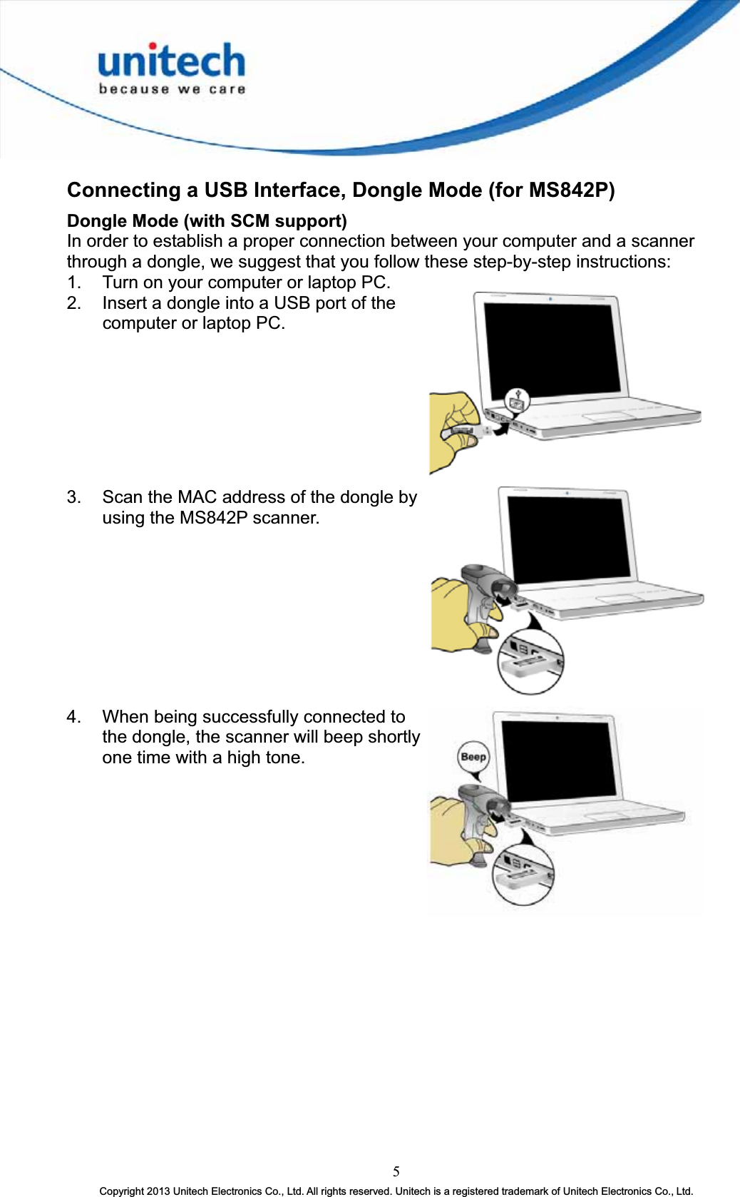 Connecting a USB Interface, Dongle Mode (for MS842P) Dongle Mode (with SCM support) In order to establish a proper connection between your computer and a scanner through a dongle, we suggest that you follow these step-by-step instructions: 1.  Turn on your computer or laptop PC. 2.  Insert a dongle into a USB port of the computer or laptop PC. 3.  Scan the MAC address of the dongle by using the MS842P scanner. 4.  When being successfully connected to the dongle, the scanner will beep shortly one time with a high tone. 5Copyright 2013 Unitech Electronics Co., Ltd. All rights reserved. Unitech is a registered trademark of Unitech Electronics Co., Ltd. 