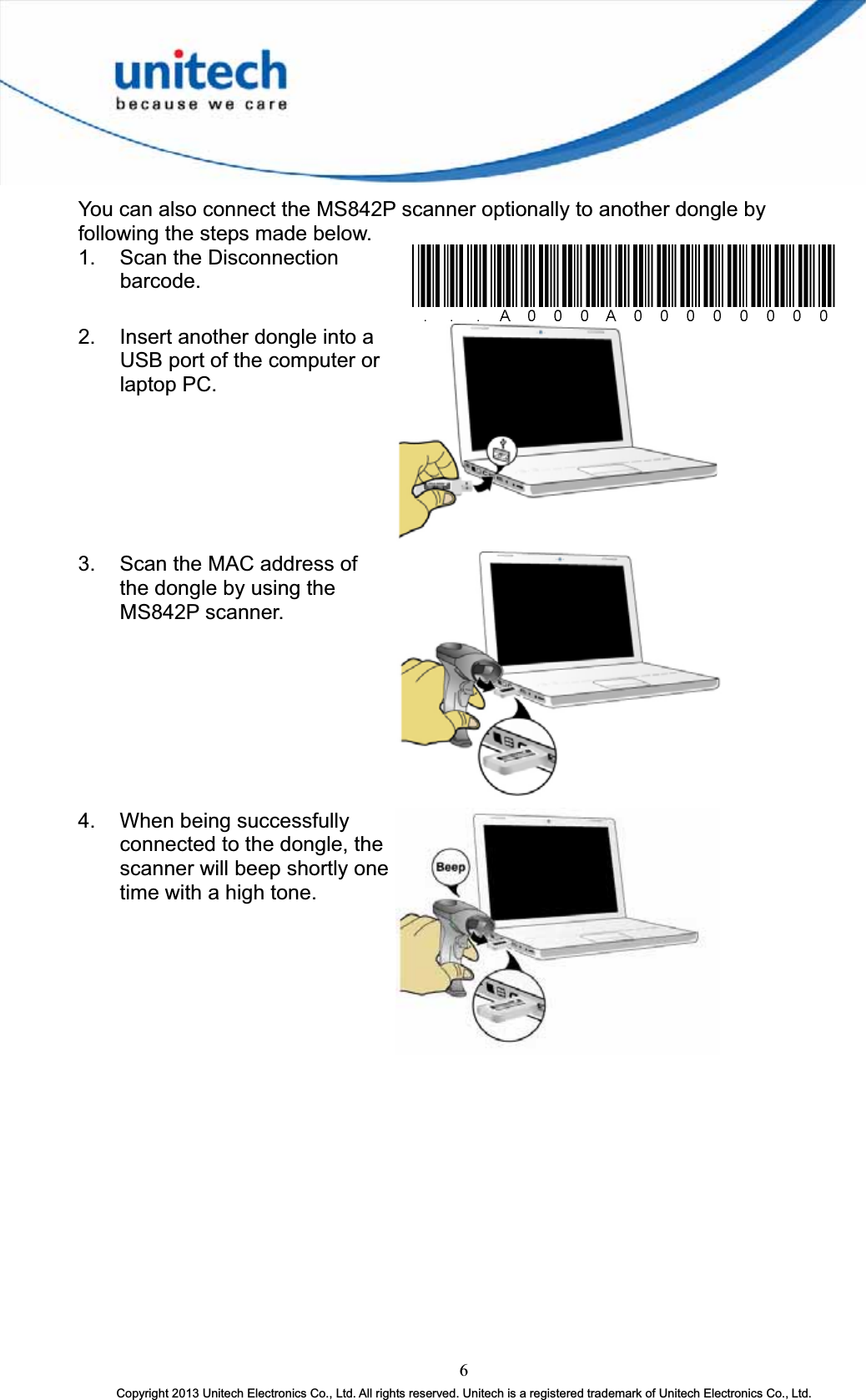 You can also connect the MS842P scanner optionally to another dongle by following the steps made below. 1.  Scan the Disconnection barcode.2.  Insert another dongle into a USB port of the computer or laptop PC. 3.  Scan the MAC address of the dongle by using the MS842P scanner. 4.  When being successfully connected to the dongle, the scanner will beep shortly one time with a high tone. 6Copyright 2013 Unitech Electronics Co., Ltd. All rights reserved. Unitech is a registered trademark of Unitech Electronics Co., Ltd. 