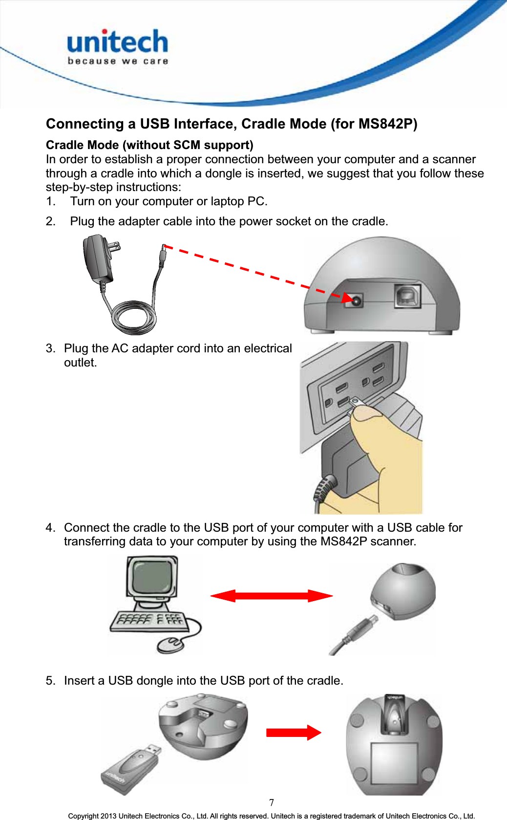 Connecting a USB Interface, Cradle Mode (for MS842P) Cradle Mode (without SCM support) In order to establish a proper connection between your computer and a scanner through a cradle into which a dongle is inserted, we suggest that you follow these step-by-step instructions: 1.  Turn on your computer or laptop PC. 2.  Plug the adapter cable into the power socket on the cradle.       3.  Plug the AC adapter cord into an electrical outlet.4.  Connect the cradle to the USB port of your computer with a USB cable for transferring data to your computer by using the MS842P scanner.       5.  Insert a USB dongle into the USB port of the cradle. 7Copyright 2013 Unitech Electronics Co., Ltd. All rights reserved. Unitech is a registered trademark of Unitech Electronics Co., Ltd. 