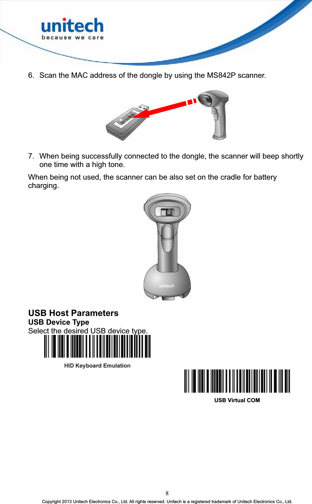 6.  Scan the MAC address of the dongle by using the MS842P scanner.       7.  When being successfully connected to the dongle, the scanner will beep shortly one time with a high tone. When being not used, the scanner can be also set on the cradle for battery charging.USB Host Parameters USB Device Type Select the desired USB device type. USB Virtual COM 8Copyright 2013 Unitech Electronics Co., Ltd. All rights reserved. Unitech is a registered trademark of Unitech Electronics Co., Ltd. 