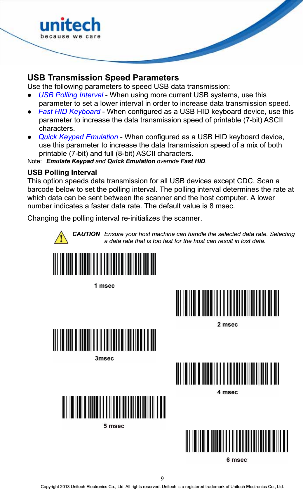 USB Transmission Speed Parameters Use the following parameters to speed USB data transmission: z USB Polling Interval - When using more current USB systems, use this parameter to set a lower interval in order to increase data transmission speed. z Fast HID Keyboard - When configured as a USB HID keyboard device, use this parameter to increase the data transmission speed of printable (7-bit) ASCII characters.z Quick Keypad Emulation - When configured as a USB HID keyboard device, use this parameter to increase the data transmission speed of a mix of both printable (7-bit) and full (8-bit) ASCII characters. Note: Emulate Keypad and Quick Emulation override Fast HID.USB Polling Interval This option speeds data transmission for all USB devices except CDC. Scan a barcode below to set the polling interval. The polling interval determines the rate at which data can be sent between the scanner and the host computer. A lower number indicates a faster data rate. The default value is 8 msec. Changing the polling interval re-initializes the scanner. CAUTION Ensure your host machine can handle the selected data rate. Selecting a data rate that is too fast for the host can result in lost data. 9Copyright 2013 Unitech Electronics Co., Ltd. All rights reserved. Unitech is a registered trademark of Unitech Electronics Co., Ltd. 