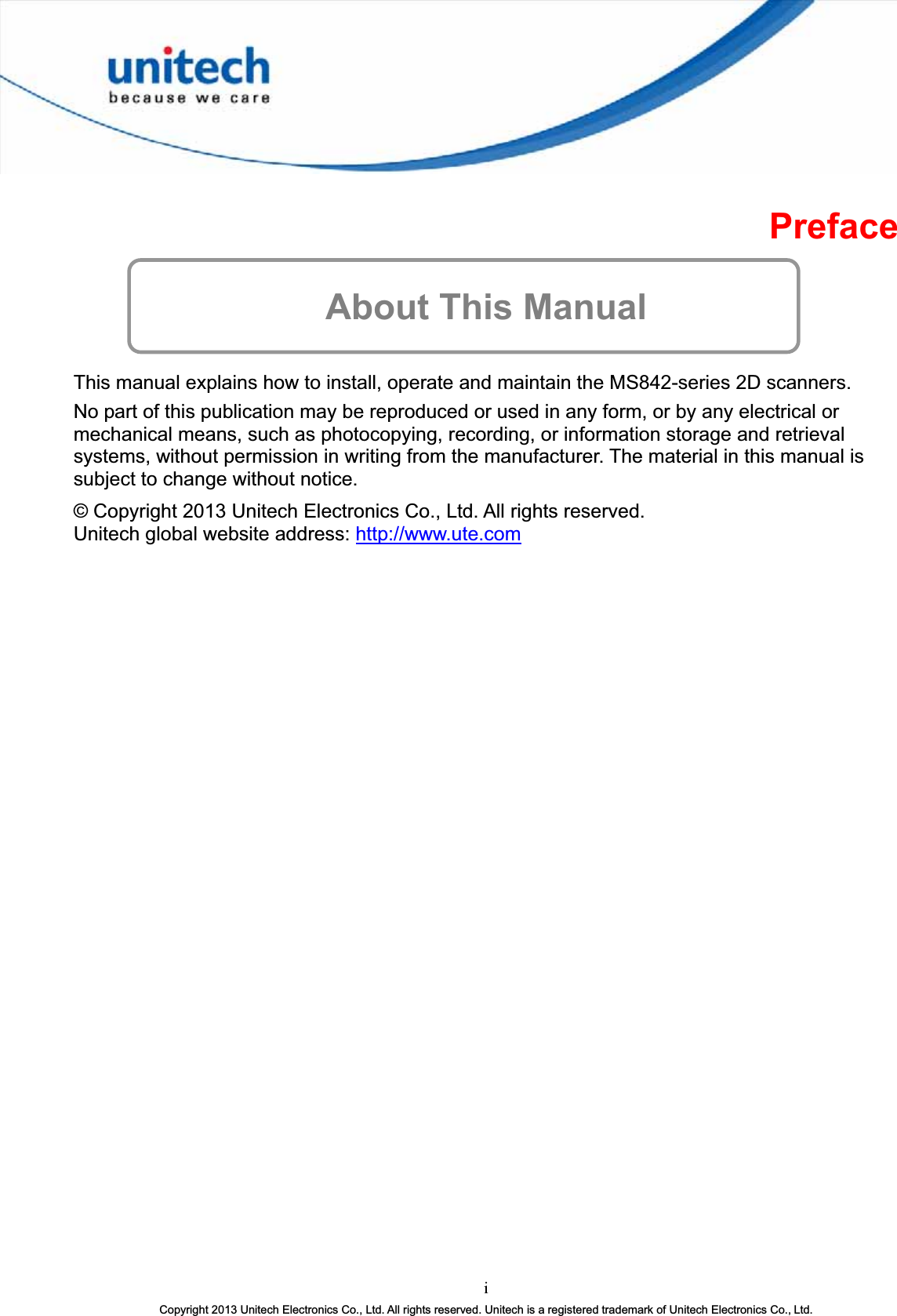 PrefaceAbout This Manual This manual explains how to install, operate and maintain the MS842-series 2D scanners. No part of this publication may be reproduced or used in any form, or by any electrical or mechanical means, such as photocopying, recording, or information storage and retrieval systems, without permission in writing from the manufacturer. The material in this manual is subject to change without notice. © Copyright 2013 Unitech Electronics Co., Ltd. All rights reserved. Unitech global website address: http://www.ute.comiCopyright 2013 Unitech Electronics Co., Ltd. All rights reserved. Unitech is a registered trademark of Unitech Electronics Co., Ltd.