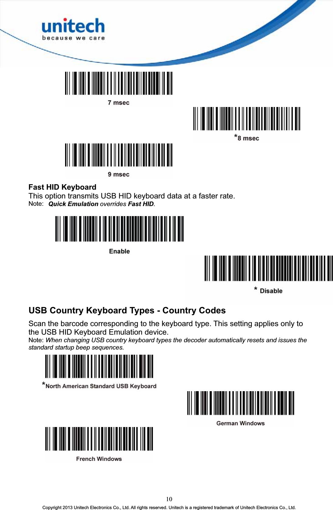 Fast HID Keyboard This option transmits USB HID keyboard data at a faster rate. Note: Quick Emulation overrides Fast HID.USB Country Keyboard Types - Country Codes Scan the barcode corresponding to the keyboard type. This setting applies only to the USB HID Keyboard Emulation device. Note: When changing USB country keyboard types the decoder automatically resets and issues the standard startup beep sequences.10Copyright 2013 Unitech Electronics Co., Ltd. All rights reserved. Unitech is a registered trademark of Unitech Electronics Co., Ltd. 