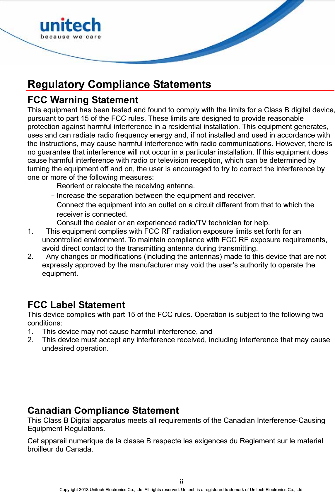 iiCopyright 2013 Unitech Electronics Co., Ltd. All rights reserved. Unitech is a registered trademark of Unitech Electronics Co., Ltd.Regulatory Compliance Statements FCC Warning Statement This equipment has been tested and found to comply with the limits for a Class B digital device, pursuant to part 15 of the FCC rules. These limits are designed to provide reasonable protection against harmful interference in a residential installation. This equipment generates, uses and can radiate radio frequency energy and, if not installed and used in accordance with the instructions, may cause harmful interference with radio communications. However, there is no guarantee that interference will not occur in a particular installation. If this equipment does cause harmful interference with radio or television reception, which can be determined by turning the equipment off and on, the user is encouraged to try to correct the interference by one or more of the following measures: ΩReorient or relocate the receiving antenna. ΩIncrease the separation between the equipment and receiver. ΩConnect the equipment into an outlet on a circuit different from that to which the receiver is connected. ΩConsult the dealer or an experienced radio/TV technician for help. 1.  This equipment complies with FCC RF radiation exposure limits set forth for an uncontrolled environment. To maintain compliance with FCC RF exposure requirements, avoid direct contact to the transmitting antenna during transmitting. 2.  Any changes or modifications (including the antennas) made to this device that are not expressly approved by the manufacturer may void the user’s authority to operate the equipment.FCC Label Statement This device complies with part 15 of the FCC rules. Operation is subject to the following two conditions: 1.  This device may not cause harmful interference, and 2.  This device must accept any interference received, including interference that may cause undesired operation. Canadian Compliance Statement This Class B Digital apparatus meets all requirements of the Canadian Interference-Causing Equipment Regulations. Cet appareil numerique de la classe B respecte les exigences du Reglement sur le material broilleur du Canada. 