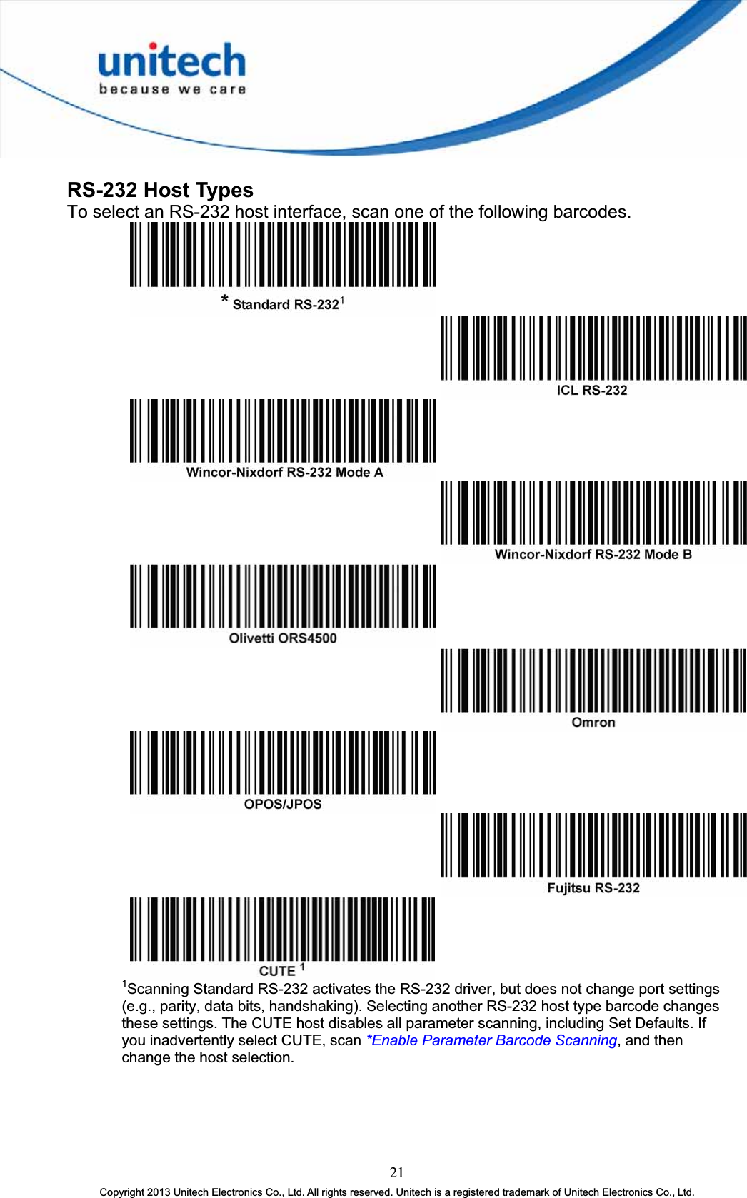 RS-232 Host Types To select an RS-232 host interface, scan one of the following barcodes. 1Scanning Standard RS-232 activates the RS-232 driver, but does not change port settings (e.g., parity, data bits, handshaking). Selecting another RS-232 host type barcode changes these settings. The CUTE host disables all parameter scanning, including Set Defaults. If you inadvertently select CUTE, scan *Enable Parameter Barcode Scanning, and then change the host selection. 21Copyright 2013 Unitech Electronics Co., Ltd. All rights reserved. Unitech is a registered trademark of Unitech Electronics Co., Ltd. 