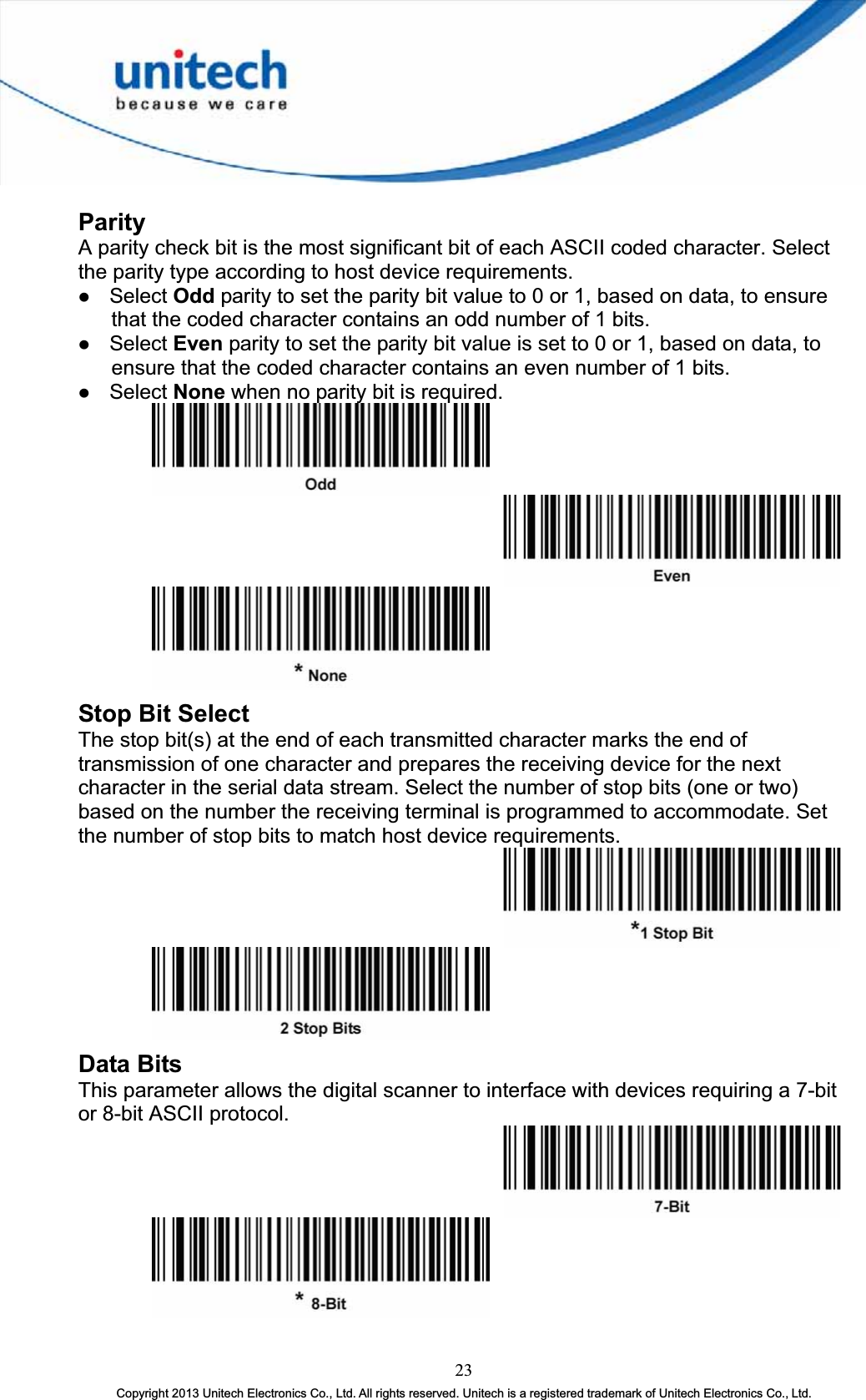 Parity A parity check bit is the most significant bit of each ASCII coded character. Select the parity type according to host device requirements. z Select Odd parity to set the parity bit value to 0 or 1, based on data, to ensure that the coded character contains an odd number of 1 bits. z Select Even parity to set the parity bit value is set to 0 or 1, based on data, to ensure that the coded character contains an even number of 1 bits. z Select None when no parity bit is required. Stop Bit Select The stop bit(s) at the end of each transmitted character marks the end of transmission of one character and prepares the receiving device for the next character in the serial data stream. Select the number of stop bits (one or two) based on the number the receiving terminal is programmed to accommodate. Set the number of stop bits to match host device requirements. Data Bits This parameter allows the digital scanner to interface with devices requiring a 7-bit or 8-bit ASCII protocol. 23Copyright 2013 Unitech Electronics Co., Ltd. All rights reserved. Unitech is a registered trademark of Unitech Electronics Co., Ltd. 