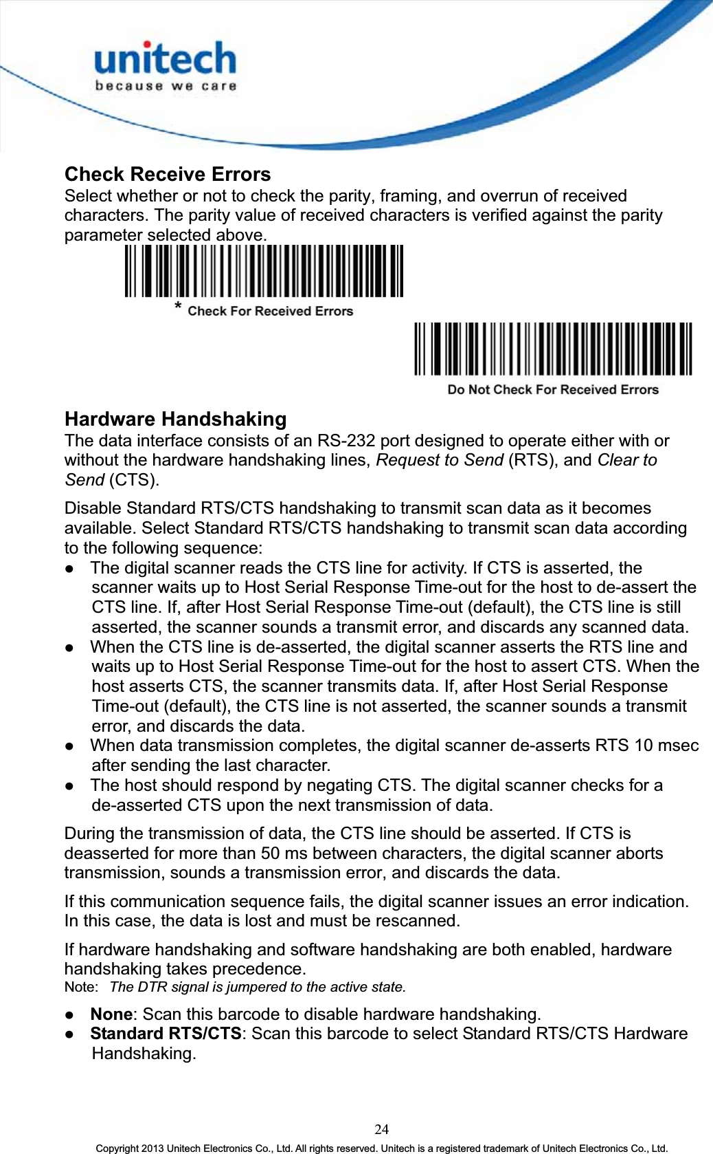 Check Receive Errors Select whether or not to check the parity, framing, and overrun of received characters. The parity value of received characters is verified against the parity parameter selected above. Hardware Handshaking The data interface consists of an RS-232 port designed to operate either with or without the hardware handshaking lines, Request to Send (RTS), and Clear to Send (CTS).Disable Standard RTS/CTS handshaking to transmit scan data as it becomes available. Select Standard RTS/CTS handshaking to transmit scan data according to the following sequence: z The digital scanner reads the CTS line for activity. If CTS is asserted, the scanner waits up to Host Serial Response Time-out for the host to de-assert the CTS line. If, after Host Serial Response Time-out (default), the CTS line is still asserted, the scanner sounds a transmit error, and discards any scanned data. z When the CTS line is de-asserted, the digital scanner asserts the RTS line and waits up to Host Serial Response Time-out for the host to assert CTS. When the host asserts CTS, the scanner transmits data. If, after Host Serial Response Time-out (default), the CTS line is not asserted, the scanner sounds a transmit error, and discards the data. z When data transmission completes, the digital scanner de-asserts RTS 10 msec after sending the last character. z The host should respond by negating CTS. The digital scanner checks for a de-asserted CTS upon the next transmission of data. During the transmission of data, the CTS line should be asserted. If CTS is deasserted for more than 50 ms between characters, the digital scanner aborts transmission, sounds a transmission error, and discards the data. If this communication sequence fails, the digital scanner issues an error indication. In this case, the data is lost and must be rescanned. If hardware handshaking and software handshaking are both enabled, hardware handshaking takes precedence. Note: The DTR signal is jumpered to the active state. z None: Scan this barcode to disable hardware handshaking. z Standard RTS/CTS: Scan this barcode to select Standard RTS/CTS Hardware Handshaking. 24Copyright 2013 Unitech Electronics Co., Ltd. All rights reserved. Unitech is a registered trademark of Unitech Electronics Co., Ltd. 