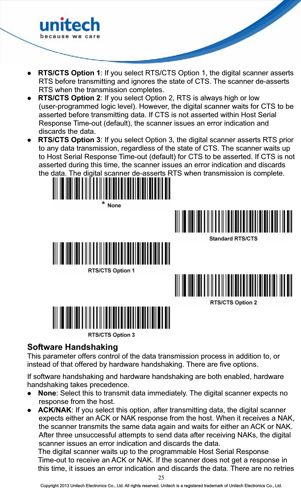 z RTS/CTS Option 1: If you select RTS/CTS Option 1, the digital scanner asserts RTS before transmitting and ignores the state of CTS. The scanner de-asserts RTS when the transmission completes. z RTS/CTS Option 2: If you select Option 2, RTS is always high or low (user-programmed logic level). However, the digital scanner waits for CTS to be asserted before transmitting data. If CTS is not asserted within Host Serial Response Time-out (default), the scanner issues an error indication and discards the data. z RTS/CTS Option 3: If you select Option 3, the digital scanner asserts RTS prior to any data transmission, regardless of the state of CTS. The scanner waits up to Host Serial Response Time-out (default) for CTS to be asserted. If CTS is not asserted during this time, the scanner issues an error indication and discards the data. The digital scanner de-asserts RTS when transmission is complete. Software Handshaking This parameter offers control of the data transmission process in addition to, or instead of that offered by hardware handshaking. There are five options. If software handshaking and hardware handshaking are both enabled, hardware handshaking takes precedence. z None: Select this to transmit data immediately. The digital scanner expects no response from the host. z ACK/NAK: If you select this option, after transmitting data, the digital scanner expects either an ACK or NAK response from the host. When it receives a NAK, the scanner transmits the same data again and waits for either an ACK or NAK. After three unsuccessful attempts to send data after receiving NAKs, the digital scanner issues an error indication and discards the data.       The digital scanner waits up to the programmable Host Serial Response Time-out to receive an ACK or NAK. If the scanner does not get a response in this time, it issues an error indication and discards the data. There are no retries 25Copyright 2013 Unitech Electronics Co., Ltd. All rights reserved. Unitech is a registered trademark of Unitech Electronics Co., Ltd. 