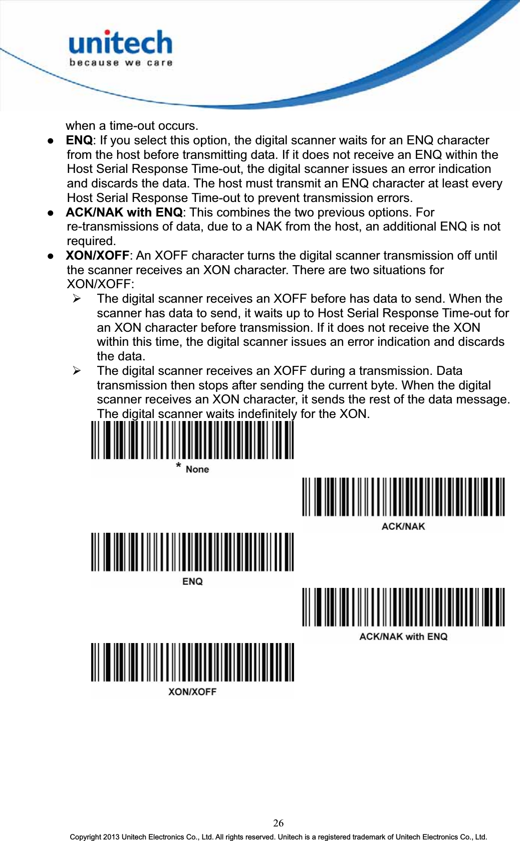 when a time-out occurs. z ENQ: If you select this option, the digital scanner waits for an ENQ character from the host before transmitting data. If it does not receive an ENQ within the Host Serial Response Time-out, the digital scanner issues an error indication and discards the data. The host must transmit an ENQ character at least every Host Serial Response Time-out to prevent transmission errors. z ACK/NAK with ENQ: This combines the two previous options. For re-transmissions of data, due to a NAK from the host, an additional ENQ is not required.z XON/XOFF: An XOFF character turns the digital scanner transmission off until the scanner receives an XON character. There are two situations for XON/XOFF:¾ The digital scanner receives an XOFF before has data to send. When the scanner has data to send, it waits up to Host Serial Response Time-out for an XON character before transmission. If it does not receive the XON within this time, the digital scanner issues an error indication and discards the data. ¾ The digital scanner receives an XOFF during a transmission. Data transmission then stops after sending the current byte. When the digital scanner receives an XON character, it sends the rest of the data message. The digital scanner waits indefinitely for the XON. 26Copyright 2013 Unitech Electronics Co., Ltd. All rights reserved. Unitech is a registered trademark of Unitech Electronics Co., Ltd. 